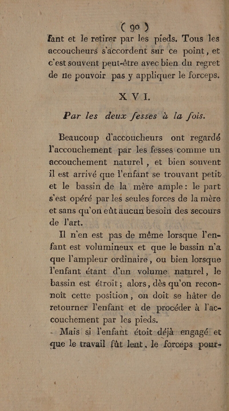 fant et le retirer par les pieds. Tous les accoucheurs s'accordent sur ce point, et c'est souvent peut-être avec bien du regret . de ne pouvoir pas y appliquer le forceps. X: VAT. Par les deux fesses à la fois. Beaucoup d'accoucheurs ont regardé l'accouchement par les fesses comme un accouchement naturel , et bien souvent il est arrivé que l'enfant se trouvant petit . et le bassin de la mère ample: le part s'est Mir par les seules forces de la mère . et sans qu'on eût aucun besoin des secours de l'art. Il n'en est pas de même lorsque l'en- fant est volumineux et que le bassin n’a que l'ampleur ordinaire, ou bien lorsque . l'enfant étant d'un volume naturel, le bassin est étroit; alors, dès qu'on recon- w noît cette position, on doit se hâter de 1 retourner l'enfant et de procéder à ac | couchement par les pieds. ï Mais si l'enfant étoit- déjà ‘engagé et. que le travail füt lent, le forceps pour: :