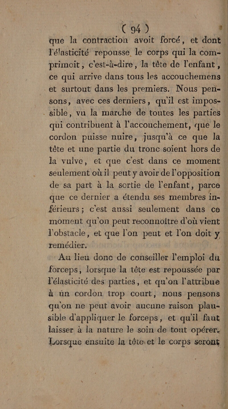 que la contraction avoit forcé, et dont l'élasticité repousse. le corps qui la Mes primoit , c'est-à-dire, la tête de l'enfant, ce qui arrive dans tous les AGO ÉTÉ et surtout dans les premiers. Nous pen- sons, avec ces derniers, quil est impos- . siblé, vu la marché de toutes les parties qui contribuent à l'accouchement, que le cordon puisse nuire, jusqu'à ce que la tête et une partie du tronc soient hors de la vulve, et que cest dans ce moment seulement où il peut y avoir de l'opposition de sa part à la sortie de l'enfant, parce que ce dernier a étendu ses membres in férieurs ; c'est aussi seulement dans ce moment qu on peut reconnoître d'où vient l'obstacle, et que l'on peut et 160 doit y. remédier. | - Au lieu donc de conseiller l'emploi du forceps, lorsque la tête est repoussée par l'élasticité des parties, et qu’on l’attribue ! à un cordon trop court, nous pensons ! quon ne peut avoir aucune raison plau- sible d'appliquer le forceps, et quil faut laisser à la nature le soin de tout opérer. | Lorsque ensuite la tête.et le corps seront