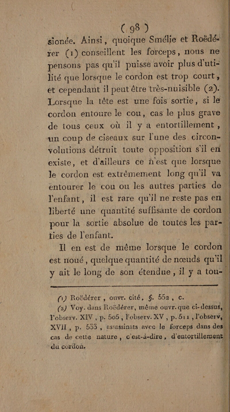 C.98 ) sionée, Ainsi, quoique Smélie et Roëdé= rer (1) conseillent les forceps, nous ne pensons pas qu'il puisse avoir plus d'uti- 4 lité que lorsque le cordon est trop court, et cependant il pent être très-nuisible (2). M1 Lorsque la tête est une fois sortie, si lé cordon entoure le cou, cas le plus grave de tous ceux où il y à entortillement, ‘un coup de ciseaux sur l'une des circon- volutions détruit toute opposition s'il en M existe, et d'ailleurs ce n'est que lorsque” le cordon est extrémement long qu'il va ! | entourer le cou ou les autres parties den l'enfant, il est rare qu'il ne reste pas en | liberté une quantité suffisante de cordon pour la sortie absolue de toutes les par= ties de l'enfant. | L Il en est de même lorsque Je cordon | est noué, quelque quantité de nœuds qu EE y ait le long de son étendue, il y a tou-W | Su fi) Roëdérer , ouvr. cité, 6. 552, c. (2) Voy. dans Foëdérer, même ouvr.que ci- dessus, Vobserv. XIV , p. 506 , l'observ. XV , p.511 , l'observ,” | XVII, p. 553, assassinats avec le forceps dans des. cas dei Cela HAUTS , C'est- à-dire, d'entortilleraent! du cordon. | _— RE Le) | | Fons br rs