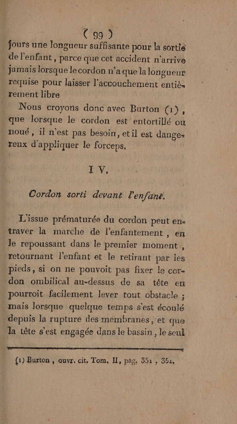 jours une longueur suffisante pour la sortie de l'enfant, parce que cet accident n'arrive | jamais Mer ces n a que la longueur requise pour laisser l'accouchement entiès rement libre Nous croyons donc avec Burton co, que Nine le cordon est entortillé ow noué , il n’est pas besoin, et il est danges . reux d'appliquer le forcepé, LV, Cordon sorti devant l'enfant. L'issue prématurée du cordon peut en traver la marche de l'enfantement , en le repoussant dans le premier moment , retournant l'enfant et le retirant par les pieds, si on ne pouvoit pas fixer Le cor- don ombilical au-dessus de sa tête en pourroit facilement lever tout obstacle ; mais lorsque quelque temps s'est écoulé depuis la rupture des membranes, et que Ja tête s'est engagée dans le pus le seul