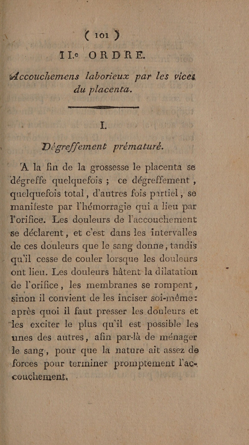 Ile ORDRE. “ccouchemens laborieux par les vices du placenta. L Dégreffement prématuré. À la fin de la grossesse le placenta se dégreffe quelquefois ; ce dégreffement , quelquefois total, d'autres fois partiel, se manifeste par l'hémorragie qui a lieu par l'orifice. Les douleurs de l'accouchement se déclarent, et c'est dans les intervalles de ces douleurs que le sang donne, tandis qu'il cesse de couler lorsque les douleurs ont lieu. Les douleurs hâtent la dilatation de l'orice, les membranes se rompent, sinon il convient de les inciser soi-même: _ après quoi il faut presser les douleurs et “des exciter le plus qu'il est possible les unes des autres, afin par-à de ménager le sang, pour que la nature ait assez de -forces pour terminer promptement lacs couchement,