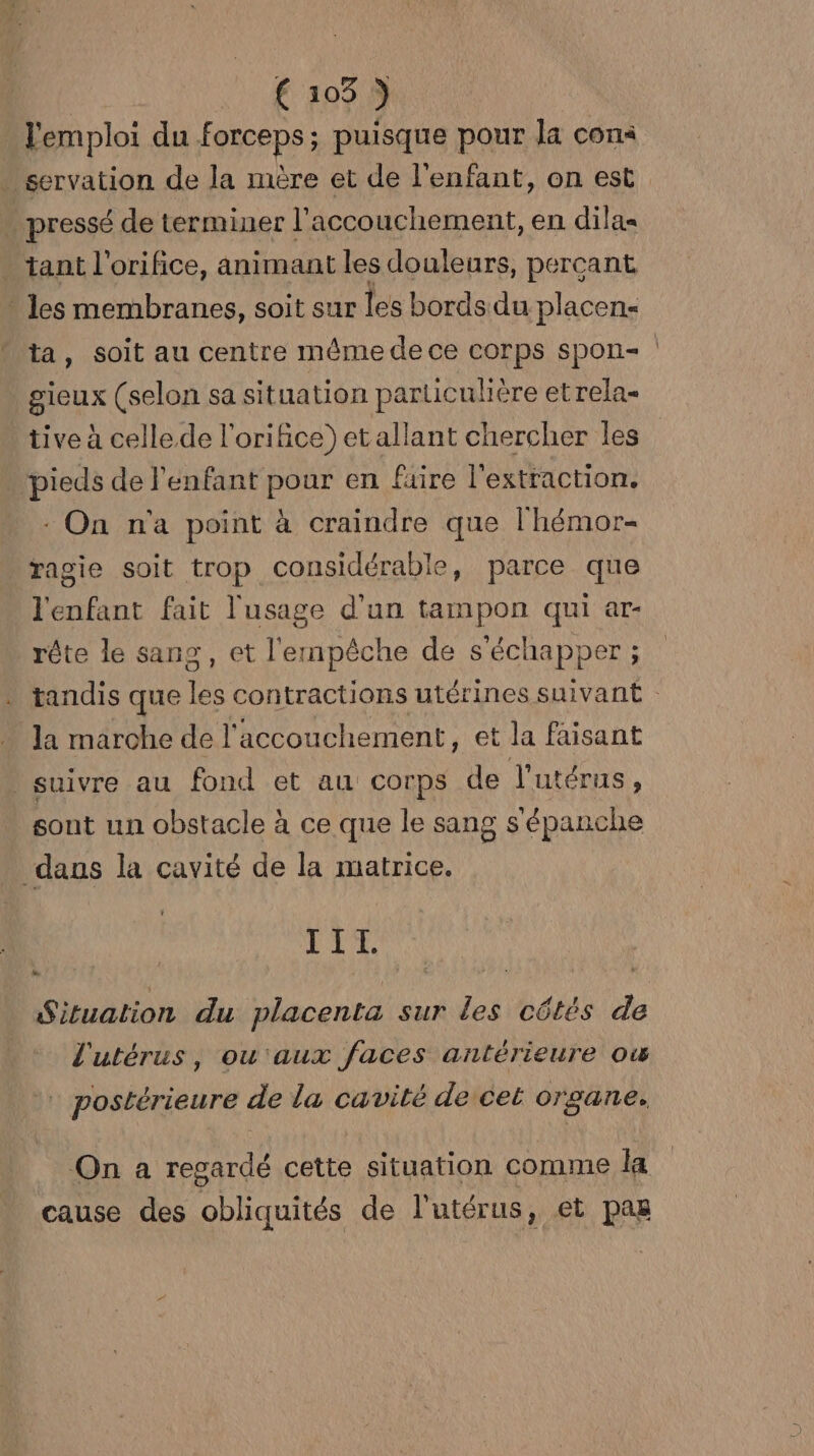 l'emploi du Forceps ; ; puisque pour la cons . servation de la mère et de l'enfant, on est pressé de terminer l'accouchement, en dilas . tant l’orifice, animant les douleurs, perçant - les membranes, soit sur les bords du placen« ta, soit au centre même de ce COrps Sponi- gieux (selon sa situation particulière etrela- tive à celle de l'orifice) et allant chercher les pieds de l'enfant pour en fuire l'extraction. : On n'a point à craindre que l'hémor- ragie soit trop considérable, parce que l'enfant fait l'usage d'un tampon qui ar- rête le sans, et l'empêche de s'échapper ; tandis que les contractions utérines suivant la marche de l'accouchement, et la faisant suivre au fond et au corps de l'utérus, sont un obstacle à ce que le sang s épanche dans la cavité de la matrice. TIL Situation du placenta sur les côtés de l'utérus, ou'aux faces antérieure ow | postérieure . de la cavité de cet organe. On a regardé cette situation comme la cause des obliquités de l'utérus, et pas