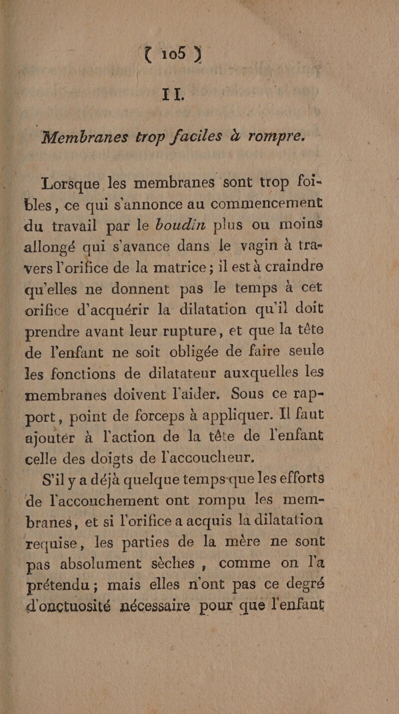 IL “Membranes trop faciles à rompre. “Hortue les membranes sont trop foi- bles, ce qui s'annonce au commencement du EM par le boudin plus ou moins allongé qui s'avance dans le vRe ire à tra= vers l’orifice de la matrice ; 1l est à craindre qu'elles ne donnent pas le temps à cet orifice d'acquérir la dilatation qu'il doit prendre avant leur rupture, et que la tête de l'enfant ne soit obligée de faire seule les fonctions de dilatateur auxquelles les membranes doivent l'aider. Sous ce rap- port, Hat de forceps à appliquer. Il faut ajoutér à l'action de la tête de l'enfant celle des doiïsts de l'accoucheur. S'il y a déjà quelque temps-que les efforts de l'accouchement ont rompu Îles mem- branes, et si l'orifice a acquis la dilatation requise, les parties de la mère ne sont pas absolument sèches , comme on la prétendu ; mais elles n'ont pas ce degré d'onctuosité nécessaire pour que Pret