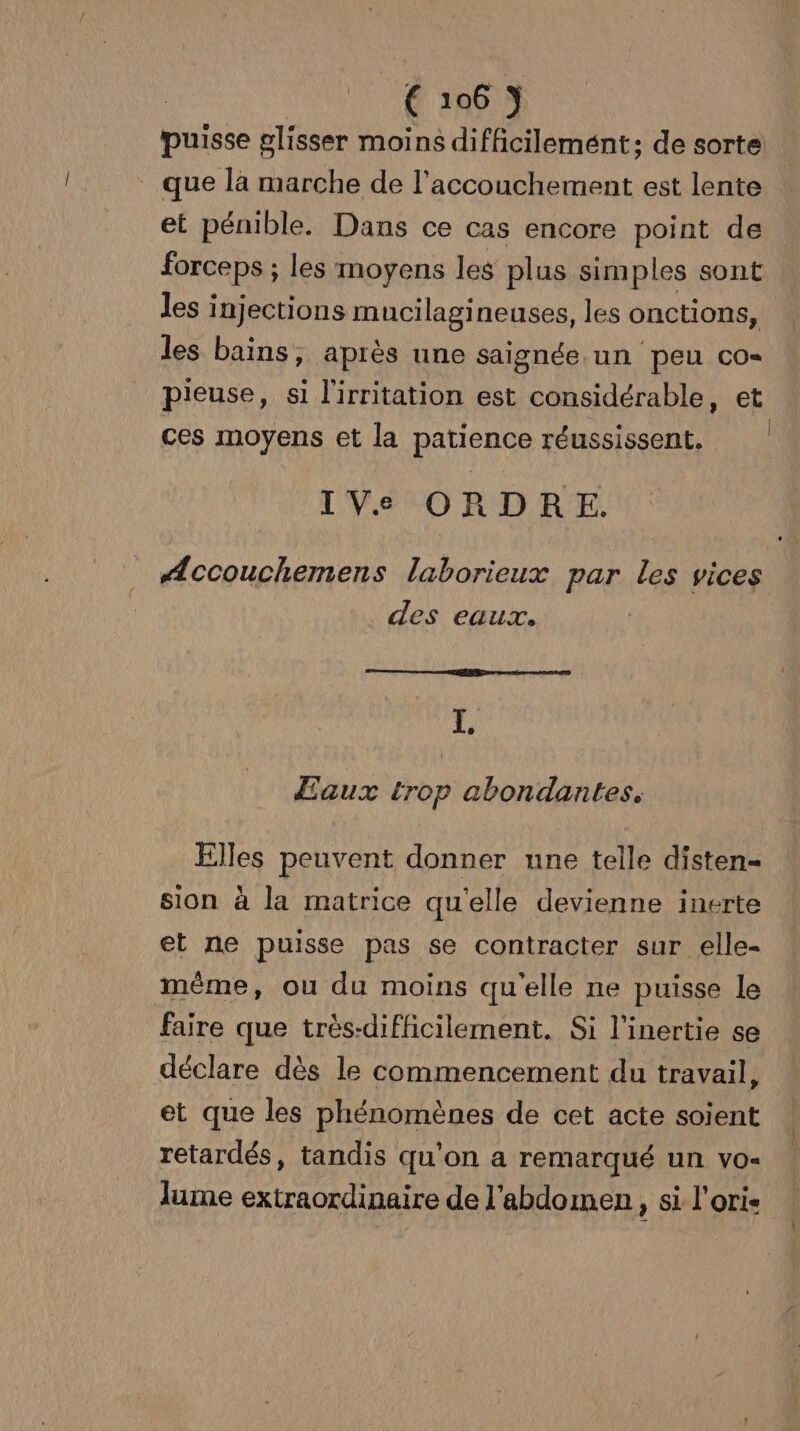 DATE +06 | puisse glisser moins difficilemént; de sorte que là marche de l'accouchement est lente et pénible. Dans ce cas encore point de forceps ; les moyens les plus simples sont les injections mucilagineuses, les onctions, les bains, après une saignée un peu co- pieuse, si l'irritation est considérable, et ces moyens et la patience réussissent. IVe ORDRE. Æccouchemens laborieux par les vices des eaux. I. Eaux trop abondantes. Elles peuvent donner une telle disten- sion à la matrice qu'elle devienne inerte et ne puisse pas se contracter sur elle- même, ou du moins qu'elle ne puisse le faire que très-difficilement. Si l’inertie se déclare dès le commencement du travail, et que les phénomènes de cet acte soient retardés, tandis qu'on a remarqué un vo- lume extraordinaire de l'abdomen, si l'oris