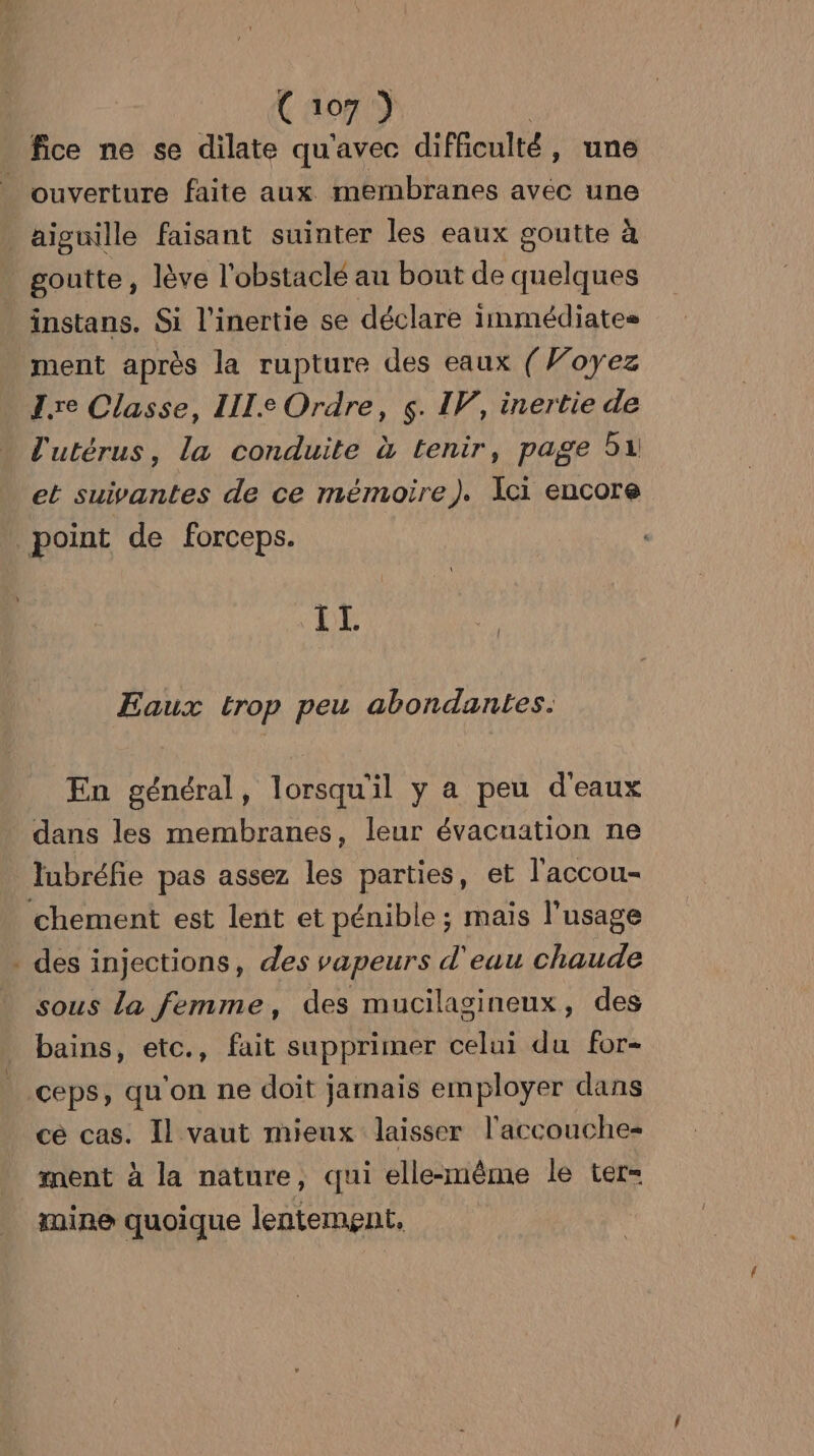 C1o7 ) fice ne se dilate qu'avec difficulté, une . ouverture faite aux membranes avec une aiguille faisant suinter les eaux goutte à goutte, lève l'obstaclé au bout de quelques instans. Si l'inertie se déclare immédiates ment après la rupture des eaux (Voyez Z.re Classe, LI. Ordre, ç. I, inertie de l'utérus, la conduite à tenir, page 51 et suivantes de ce mémoire). Ici encore point de forceps. IT. Eaux trop peu abondantes. En général, lorsqu'il y a peu d'eaux dans les membranes, leur évacuation ne lubréfie pas assez les parties, et l'accou- chement est lent et pénible ; mais l'usage . des injections, des vapeurs d'eau chaude sous La femme, des mucilagineux, des bains, etc., fait supprimer celui du for- ceps, qu'on ne doit jamais employer dans cé cas. Il vaut mieux laisser l'accouche- ment à la nature, qui elle-même le ter- mine quoique lentement.