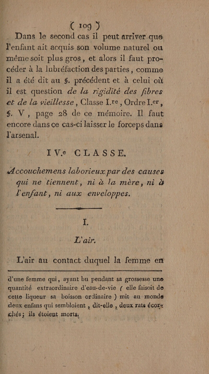C 209 ) Dans le second cas il peut arriver que l'enfant ait acquis son volume naturel ou méme soit plus gros, et alors il faut pro- céder à la lubréfaction des parties, comme il a été dit au $. précédent et à celui où il est question de la rigidité des fibres et de la vieillesse, Classe [re , Ordre L.er, $. V, page 28 de ce mémoire. Il faut encore dans ce cas-ci laisser le forceps dans _ l'arsenal. IVe CLASSE. Æccouchemens laborieux par des causes qui ne tiennent, ni à la mère, ni à l'enfant, ni aux enveloppes. I. L'air. L'air au contact duquel la femme en d’une femme qui, ayant bu pendant sa grossesse une quantité extraordinaire d’eau-de-vie ( elle faisoit de cette liqueur sa boisson ordinaire ) mit au monde deux enfans qui sembloient , dit-elle , . deux rats ÉCOT= chés ; ils étoient morts: