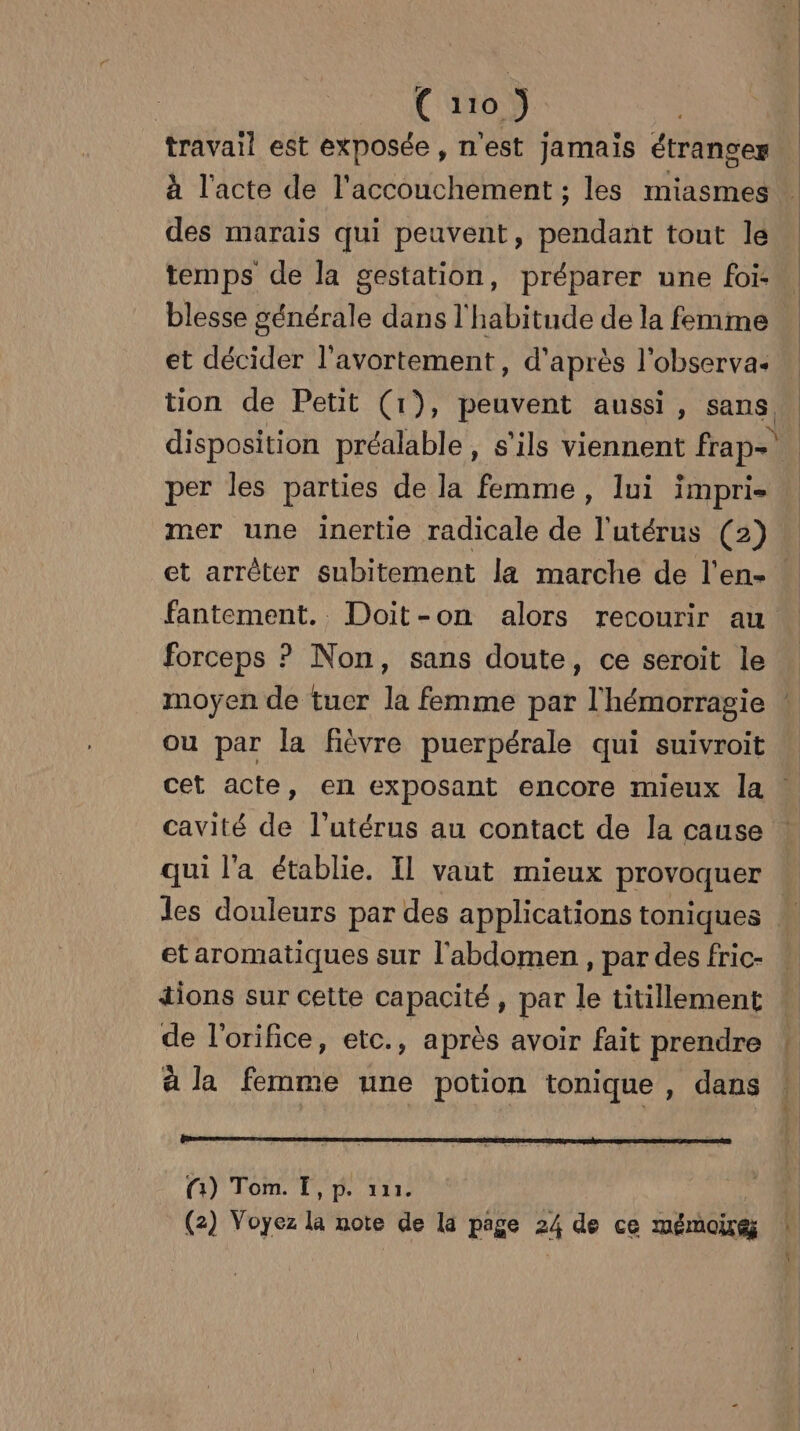 travail est exposée , n'est Jamais étranges temps de la gestation, préparer une foi blesse générale dans l'habitude de la femme et décider l'avortement, d'après l'observa: per les parties de la femme, lui impri- mer une inertie radicale de l'utérus (2) et arrèter subitement la marche de l'en- forceps ? Non, sans doute, ce seroit le ou par la fièvre puerpérale qui suivroit cavité de l'utérus au contact de la cause qui l'a établie. Il vaut mieux provoquer et aromatiques sur l'abdomen, par des fric- tions sur cette capacité, par le titillement de l’orifice, etc., a près avoir fait prendre à la femme une potion tonique, dans (1) Tom. [,p. 111. (2) Voyez la note de la page 2h de ce mémoire n 4 1. | 2 ù