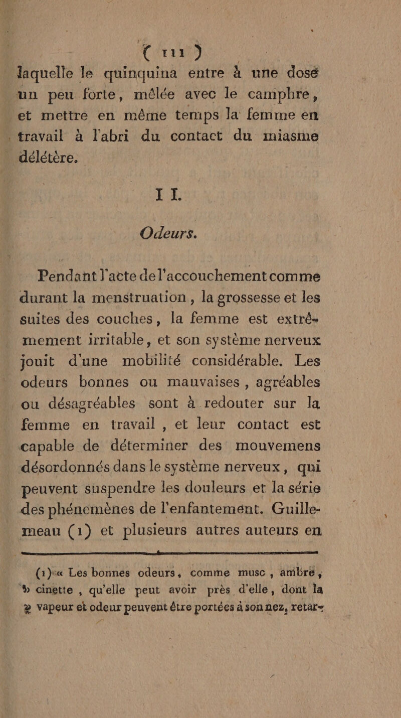 QUE D | laquelle le quinquina entre à une dosé un peu forte, mêlée avec le camphre, et mettre en même temps la femme en travail à l'abri du contact du miasme _ délétère. | EE Odeurs. Pendant l'acte de l'accouchement comme durant la menstruation , la grossesse et les suites des couches, la femme est extré- mement irritable, et son systéme nerveux jouit d'une mobilité considérable. Les odeurs bonnes ou mauvaises , agréables ou désagréables sont à redouter sur la femme en travail , et leur contact est capable de déterminer des mouvemens désordonnés dans le système nerveux, qui peuvent suspendre les douleurs et la série des phénemènes de l'enfantement. Guille- meau (1) et plusieurs autres auteurs en (1) Les bonnés odeurs, comme musc, ambre, % cinette , qu'elle peut avoir près d'elle, dont la æ vapeur et odeur peuvent être portées à son nez, retar=