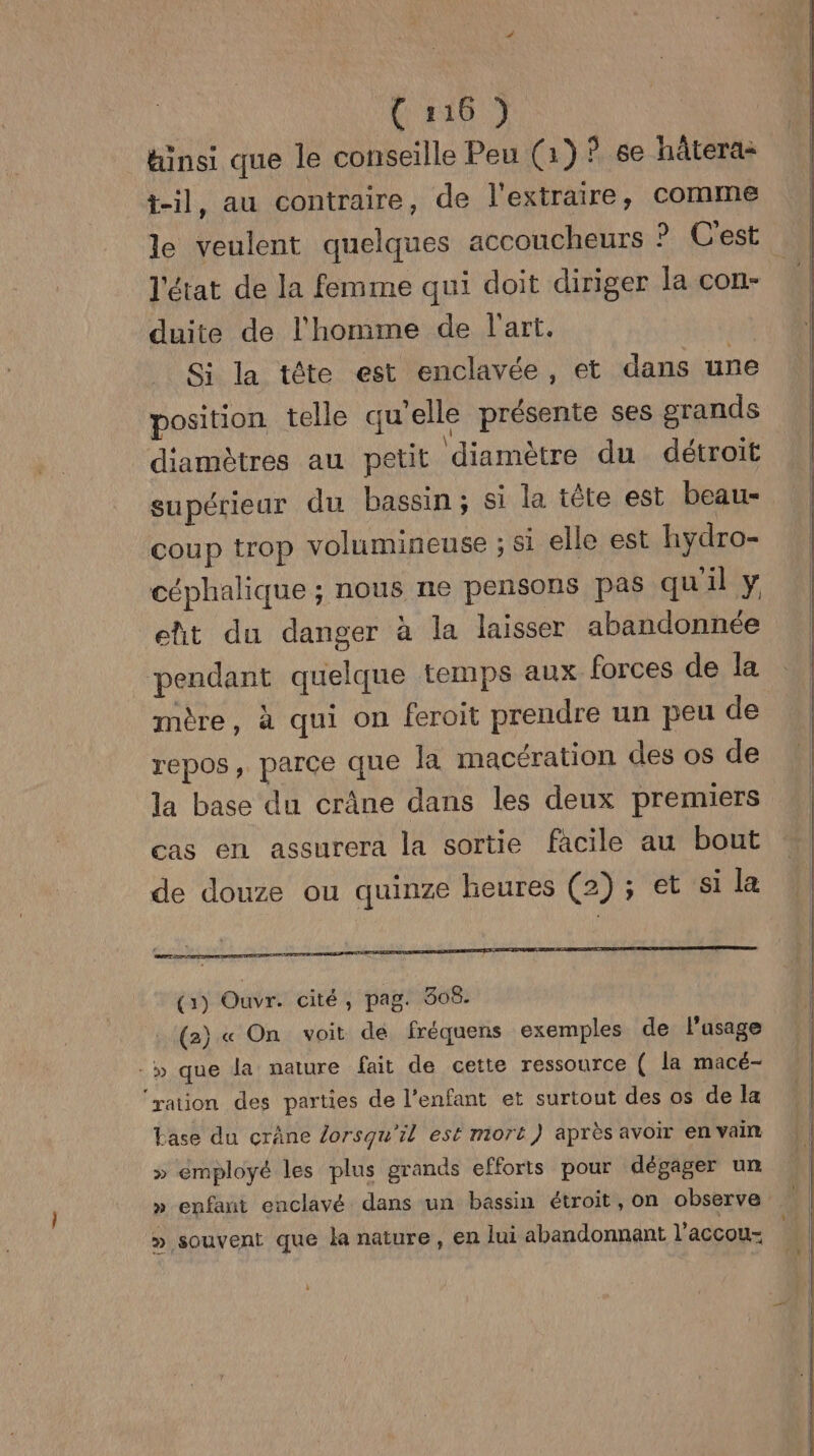 { 1:16 ) hinsi que le conseille Peu (1) ? se hâtera- t-il, au contraire, de l'extraire, comme le veulent quelques accoucheurs ? C'est l'état de la femme qui doit diriger la con- duite de l'homme de l'art. Si la tête est enclavée, et dans une position telle qu’elle présente ses grands diamètres au petit diamètre du détroit supérieur du bassin ; si la tête est beau- coup trop volumineuse ; si elle est hydro- céphalique ; nous ne pensons pas qu'il y ett du danger à la laisser abandonnée pendant quelque temps aux forces de la mère, à qui on feroit prendre un peu de repos, parce que la macération des os de la base du crâne dans les deux premiers cas en assurera la sortie facile au bout de douze ou quinze heures (2) ; et si la LS RCI E AT PES STE RACE ES CLONES (1) Ouvr. cité, pag. 308. (2) « On voit de fréquens exemples de l’asage -» que la nature fait de cette ressource ( la macé- ‘ration des parties de l'enfant et surtout des os de la Lase du crâne lorsqu'il est mort) après avoir en vain » émployé les plus grands efforts pour dégager un » enfant enclavé dans un bassin étroit, on observe » souvent que la nature, en Jui abandonnant l'accou-