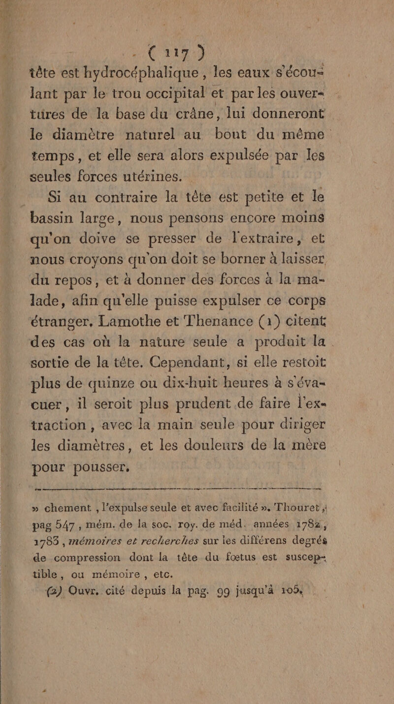 C5) lant par le trou occipital et par les ouver= türes de la base du crâne, lui donneront le diamètre naturel au bout du même temps, et elle sera alors expulsée par les seules forces utérines. Si au contraire la tête est petite et le qu'on doive se presser de lextraire, et nous croyons qu'on doit se borner à laisser du repos, et à donner des forces à la ma- lade, afin qu'elle puisse expulser ce corps étranger, Lamothe et Thenance (à) citent des cas où la nature seule a produit la sortie de la tête. Cependant, si elle restoit plus de quinze ou dix-huit heures à s'éva- cuer , il seroit plus prudent .de faire l'ex- traction , avec la main seule pour diriger les diamètres, et les douleurs de la mére pour pousser, 7 D mél PA) ren 5 cu pme he 9 mr me ie avenir en remcnne om, » chement , l’expulse seule et avec facilité ». Thouret ; pag 547, mém. de la soc. roy. de méd, années 1782, 1785 , mémorres et recherches sur les différens degrés de compression dont la tête du fœtus est suscep- ble, ou mémoire, etc. (@) Ouvr. cité depuis la pag. 99 jusqu’à 105%