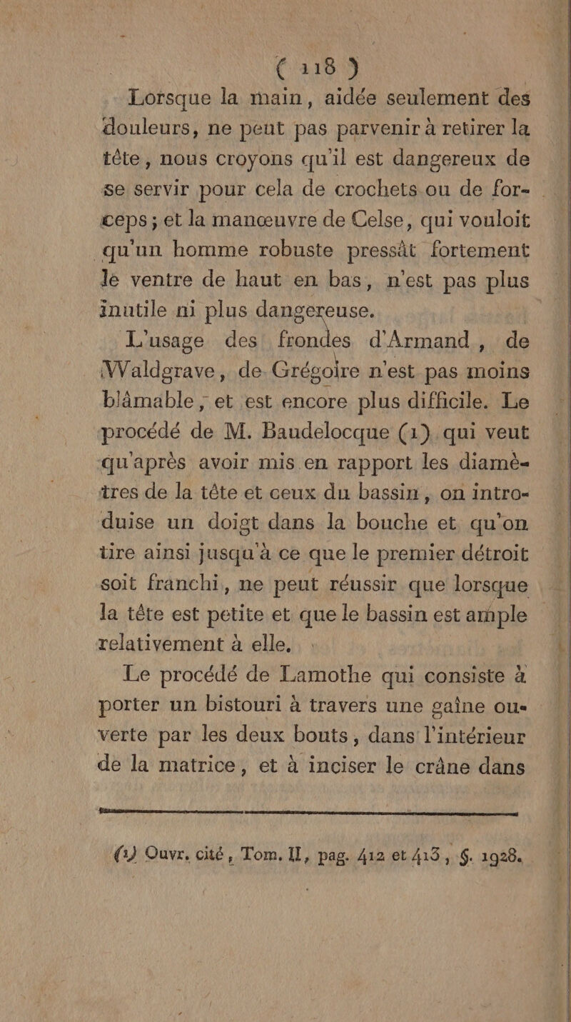 Lorsque la main, aidée seulement des douleurs, ne peut pas parvenir à retirer la tête, nous croyons quil est dangereux de ceps ; et la manœuvre de Celse, qui vouloit qu'un homme robuste pressât fortement lé ventre de haut en bas, n'est pas plus inutile ni plus dangereuse. | L'usage des no d'Armand , de Waldgrave, de Grégoire n'est pas moins blämable ; et est encore plus difficile. Le procédé de M. Baudelocque (1) qui veut qu'après avoir mis en rapport les diarmè= tres de la tête et ceux du bassin, on intro- duise un doigt dans la bouche et qu'on tire ainsi jusqu à ce que le premier détroit la tête est petite et que le bassin est ample relativement à elle, | Le procédé de Lamothe qui consiste à porter un bistouri à travers une gaine ou- verte par les deux bouts, dans l’intérieur de la matrice, et à inciser le crâne dans (1) Ouvr. cité, Tom, Il, pag. 412 et 413 ï $: 1928.
