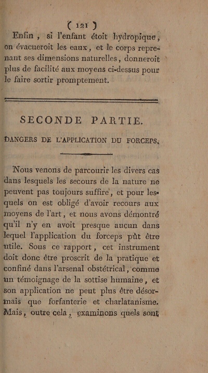 gi ( 127 15 Enfin , Si l'enfant étoit hydropique, on évacucroit les eaux, et le corps repre nant ses dimensions Aatire ss donneroit plus de facilité aux moyens ue pour le faire sortir promptement. SECONDE PARTIÉ. “DANGERS DE L’APPLICATION DU FORCEPS. Nous venons de parcourir les divers cas dans lesquels les secours de la nature ne peuvent pas toujours suffire, et pour lese quels on est obligé d'avoir recours aux ‘moyens de l'art, et nous avons démontré quil n'y en avoit presque aucun dans lequel l'application du forceps püt étre mtile. Sous ce rapport, cet instrument doit donc être proscrit de la pratique et confiné dans l'arsenal obstétrical, comme un témoignage de la sottise humaine, et son application ne peut plus être désor- mais que forfanterie et charlatanisme. Mais, outre cela, examinons quels sont |