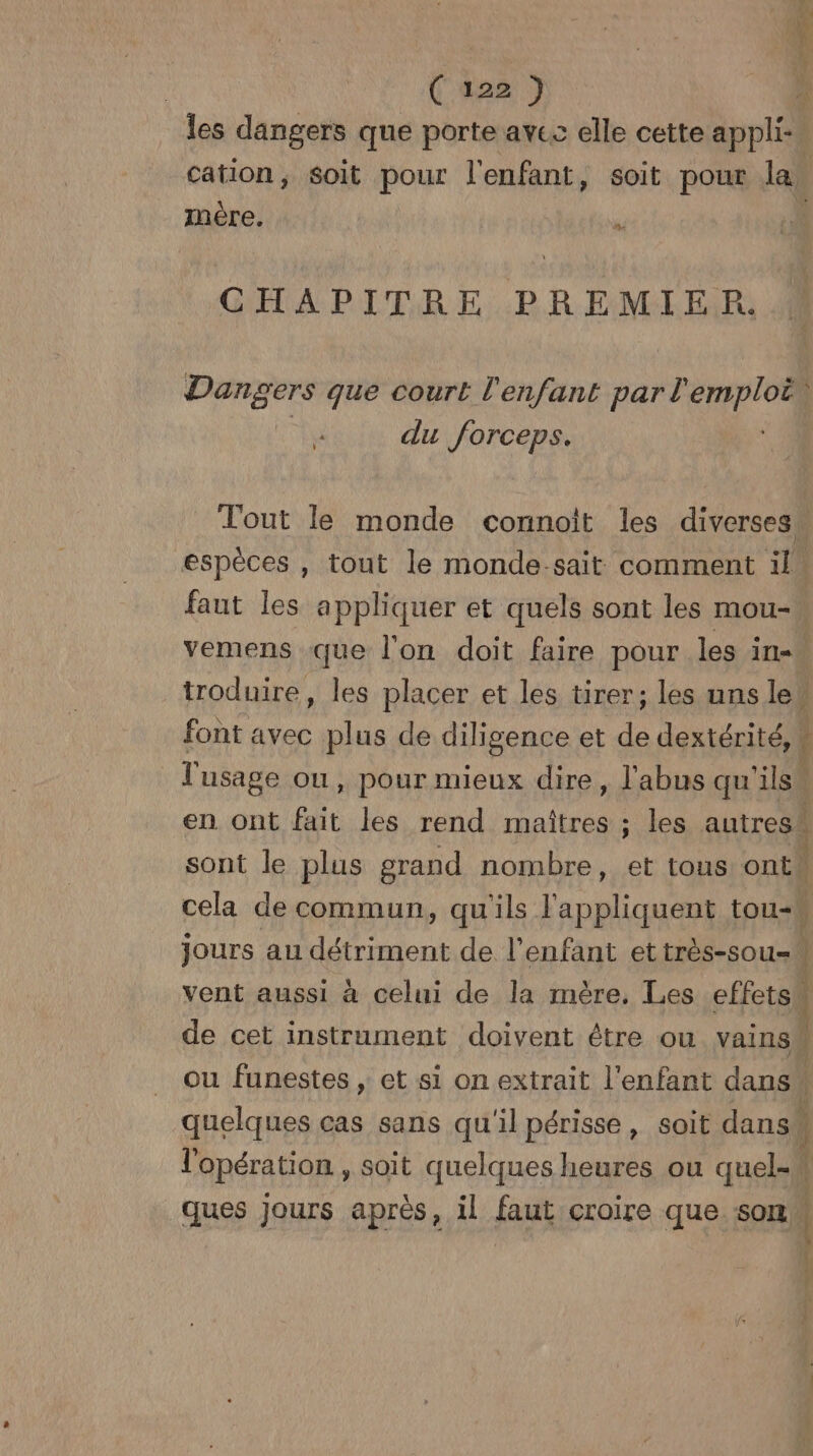 (tas ÈS Er mère, | ” CHAPITRE PREMIER. Dangers que court l'enfant NE 74 du forceps. espèces , tout le monde-sait comment il faut les appliquer et quels sont les mou- l'usage ou, pour mieux dire, l'abus qu'ils LL jours au détriment de l'enfant et très-sou- vent aussi à celui de la mère, Les effets ques jours après, il faut croire que som b