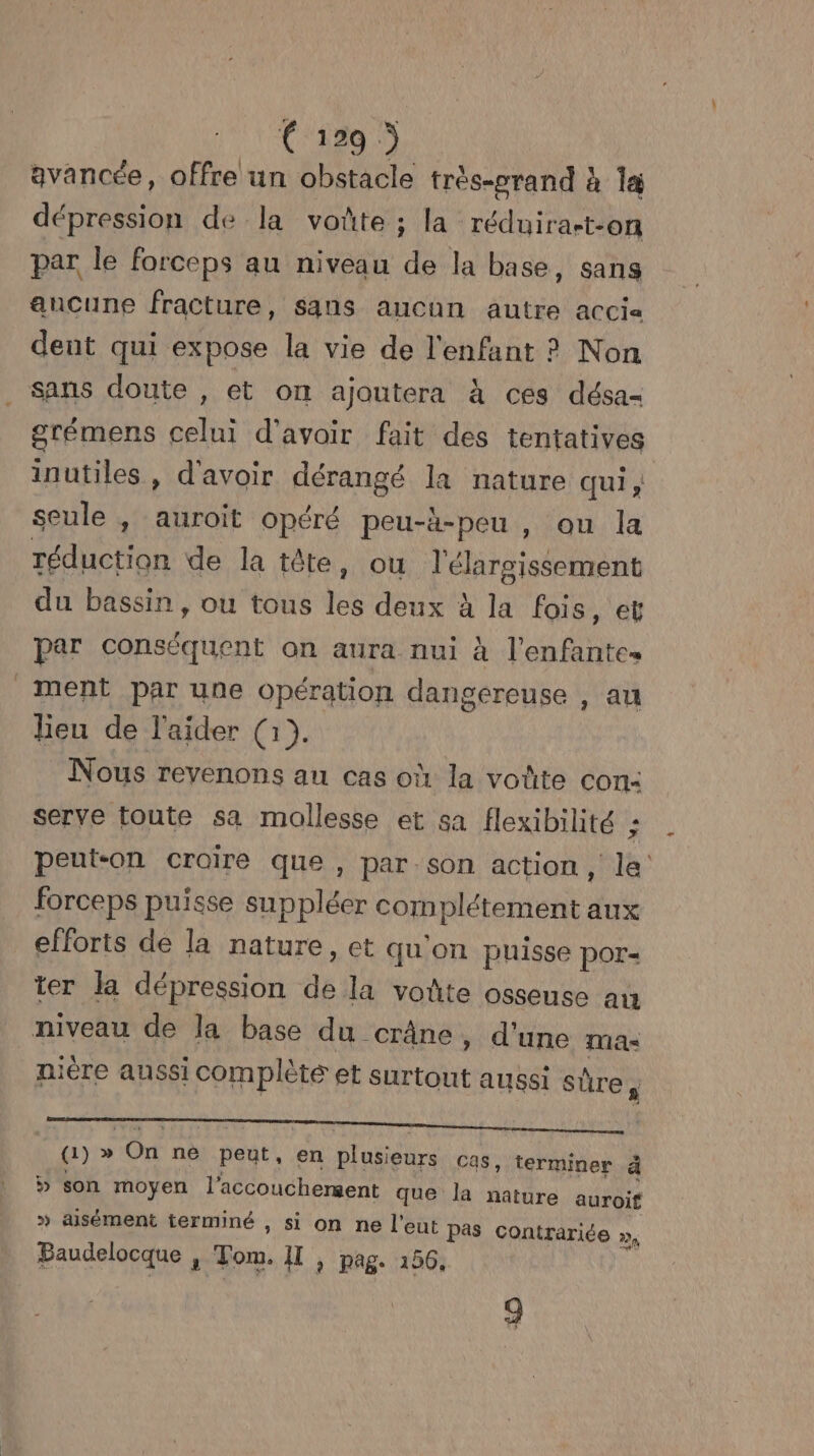 € 129 ) avancée, offre un obstacle très-orand à 14 dépression de la voûte ; la réduira-t-on par le forceps au niveau de la base, sans ancune fracture, sans aucun autre accia dent qui expose la vie de l'enfant ? Non Sans doute , et on ajoutera à ces désa- grémens celui d'avoir fait des tentatives inutiles , d'avoir dérangé la nature qui ; seule , auroit opéré peu-h-peu , ou la réduction de la téte, ou l'élargissement du bassin, ou tous es deux à la fois, et par conséquent on aura nui à l’enfantes ment par une opération dangereuse , au lieu de l'aider (1). Nous revenons au cas où la voûte con: serve toute sa mollesse et sa flexibilité ; peut-on croire que , par son action, la: forceps puisse suppléer complétement aux efforts de la nature, et qu'on puisse pOr- ter la dépression 4 la vodte osseuse au niveau de la base du crâne, d'une mas nière aussi complète et Surtout aussi Ro | (a) » ONE né fade! en plusieurs cas, terminer à » son moyen l'accouchement que la nature auroit >» aisément terminé , si on ne l'eut Pas Contrariée », Baudelocque , Tom. Il , pag. 156,