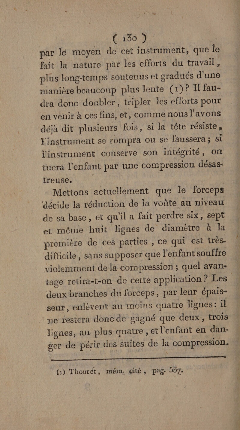 par lé moyen de cet instrument, que le fait la nature par les efforts du travail, plus long-temps soutenus et sradués d'une manière beauconp plus lente (1)? Il fau- dra donc doubler, tripler les efforts pour en venir à ces fins, et, comme nous l'avons déjà dit plusieurs fois, si la tête résiste, Linstrument se rompra ou se faussera ; si Vinstrument conserve son intégrité, OIL tuera l'enfant par une compression désas- treuse. Mettons actuellement que le forceps décide la réduction de la voûte au niveau de sa base, et qu'il a fait perdre six, sept et même huit lignes de diamètre à la première de ces parties , ce qui est très. difficile, sans supposer que l'enfant souffre violemment de la compression ; quel avan- tage retira-t-on de cette application ? Les deux branches du forceps, par leur épais- seur, enlèvent au moins quatre lignes: il ‘me restera donc de gagné que deux, trois lignes, au plus quatre , et l'enfant en dan- ser de périr des suites de la compression. ne —————— (3) Thourét, mém, cité, pag. 997: