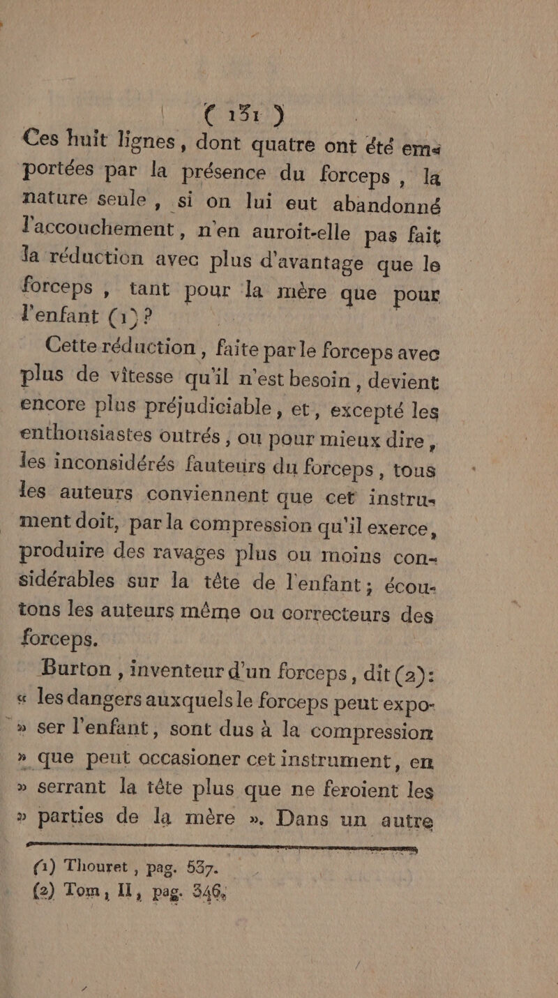 Ci) Ces huit lignes, dont quatre ont été ema« portées par la présence du forceps , la nature seule, si on lui eut abandonné l'accouchement, n'en auroit-elle pas fait la réduction avec plus d'avantage que le forceps | tant pour la mère que pour d'enfant (1)? Cette réduction, faite par le forceps avec plus de vitesse qu'il n'est besoin , devient encore plus préjudiciable, et, excepté les enthousiastes Outrés , ou pour mieux dire , les inconsidérés fauteurs du forceps , tous les auteurs conviennent que cet instrus ment doit, par la compression qu'il exerce, produire des ravages plus on moins con- sidérables sur la tête de l'enfant ; écou- tons les auteurs même ou correcteurs de forceps. | Burton , inventeur d'un forceps, dit (a): « les dangers auxquelsle forceps pent EXpO- » ser l'enfant, sont dus à la compression » que peut occasioner cet instrument, em » serrant la tête plus que ne feroient les » parties de la mère ». Dans un autre (1) Thouret , pag. 537. (2) Tom, Il, pag. 346,
