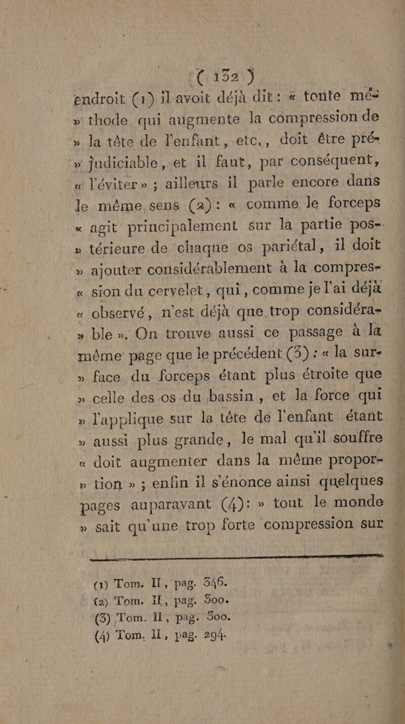 endroit (1) ilavoit déjà dit: « toute mé- » thode qui angmente la compression de » Ja tête de l'enfant, etc., doit être pfé- » judiciable, et il faut, par conséquent, « l'éviter» ; ailleurs il parle encore dans le même sens (2): « comme le forceps « agit principalement sur la partie pos- » térieure de chaque os pariétal, il doit » ajouter considérablement à la compres- « sion du cervelet, qui, comme je l ai déjà « observé, n'est déjà que. trop considéra= » ble ». On trouve aussi ce passage à la même page que le précédent (3) : « la sure » face du forceps étant plus étroite que » celle des os du bassin , et la force qui n l'applique sur la tête de l'enfant étant » aussi plus grande, le mal qu ‘il souffre « doit augmenter dans la même propor- » tion » ; enfin il s'énonce ainsi quelques pages auparavant (4): » tout le monde » sait qu'une trop forte compression sur (1) Tom. Il, pag. 346. (2) Tom. IL, pag. 600. (5) Tom. IL, pag. 300. (4) Tom. il, pag. 294. RE LD LT