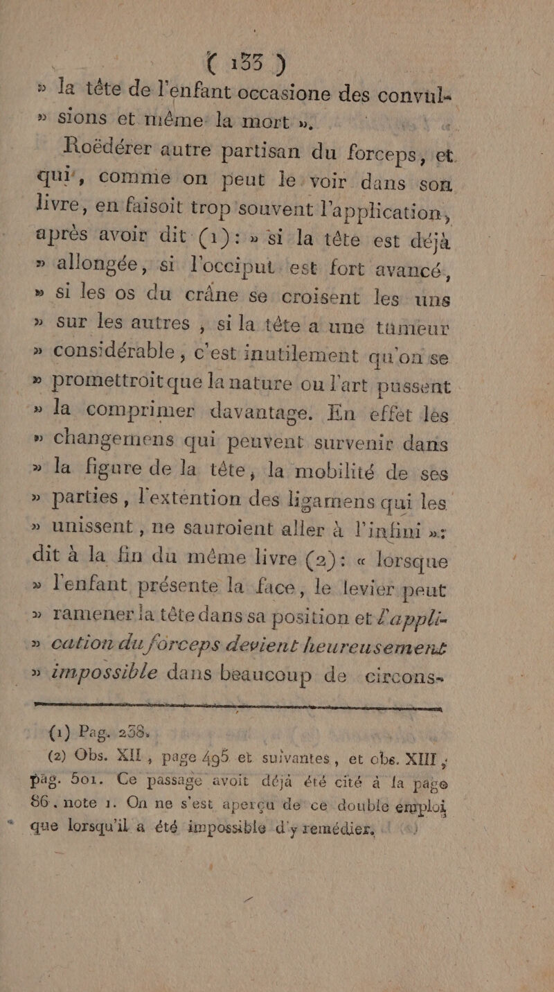 < É 135 3 5 de tête de l'enfant occasione des convuls » sions et même: la mort », (CAGE AR Roëdérer autre partisan du forceps, et. qui, comme on peut je. voir dans son livre, en faisoit trop souvent l'application, après avoir dit (1):» si la tête est déjà » allongée, si l'occiput est fort avancé, » Si les os du crâne se croisent les uns » Sur les autres , si la tète a une tumeur » considérable , c'est inutilement qu'on se » promettroitque la nature ou l'art pussent » la comprimer davhntäne! En effet les » changemens qui peuvent survenir dans » la figure de la tête, la mobilité de ses » parties , l'extention des lisamens qui les > unissent , ne sauroient aller à l'infini »: dit à la fin du même livre (2): « lorsque l'enfant FRE la face, le levier peut 7 Ë » ramener ia tête dans sa position et l'appli- cation du forceps devient heureusement M » impossible dans beaucoup de circons- armani a pete, (1) Pag. 258, , ; pag. or. Ce passage avoit déjà été cité à la page 86. note 1. On ne s'est apercu de ce double emploi que lorsqu'il a été impossible d'y remédier.