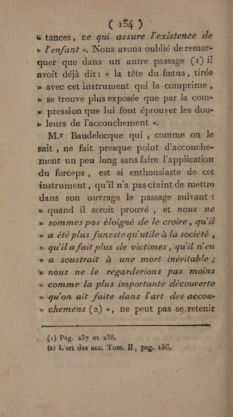 Casa). 8 tancés, ce qui assure l'existence de » l'enfant ». Nous avons oublié de remar- quer que dans un autre passage (1) il avoit déjà dit: « la tête du fœtus, tirée » avec cet instrument qui la comprime, » se trouve plus exposée que par la come » pression que lui font éprouver les dou- » leurs de l'accouchement ». Mr Baudelocque qui , comme on le gait , ne fait presque point d’accouche- ment un peu long sans faire l'application du forceps , est si enthousiaste de cet dans son ouvrage le passage suivant : » quand il seroit prouvé , et nous ne » sommes pas éloigné de le croire, qu'il » a été plus funeste qu'utile à la société , > qu'ila fait plus de victimes, qu'il n'en 24 2 nous ne le regarderions pas moins » comme la plus importante découverte qu'on ait faite dans l'art des accou- chemens (2) », ne peut pas se retenir (4 æ LA {1) Pag. 237 et 238. {2) L'art des acc, Tom. IT, pag. 156,
