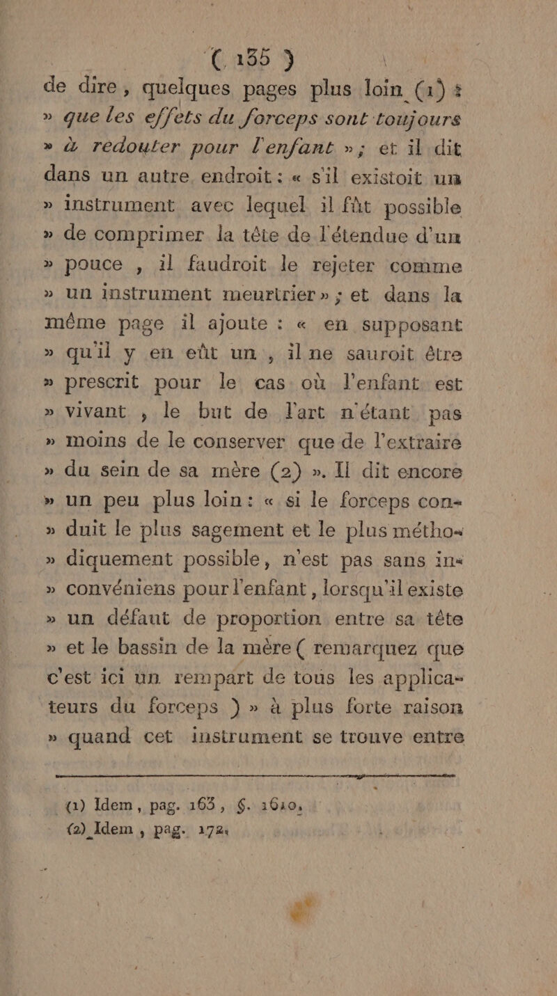 R4 ARR S | de dire, quelques pages plus loin (a) # » que les effets du forceps sont toujours » à redouter pour l'enfant »; et il dit dans un autre endroit : « s'il existoit um » instrument avec lequel il fût possible » de comprimer la tête de l'étendue d'un » pouce , il faudroit le rejeter comme » Un instrument meurtrier»; et dans la même page il ajoute : « en supposant » quil y en eût un , ilne sauroit être » prescrit pour le cas où l'enfant est » vivant ; le but de l'art n'étant pas » moins de le conserver que de l’extraire » du sein de sa mère (2) ». Il dit encore » un peu plus loin: «si le forceps con » duit le plus sagement et le plus métho« » diquement possible, n'est pas sans in« » convéniens pour l'enfant, lorsqu'il existe » un défaut de proportion entre sa tête » et le bassin de la mère( remarquez que cest ici un rempart de tous les applica- teurs du forceps }) » à plus forte raison » quand cet instrument se trouve entre a) Idem, pag. 165, $. 1610, (2) Idem , pag. 172: tal | #