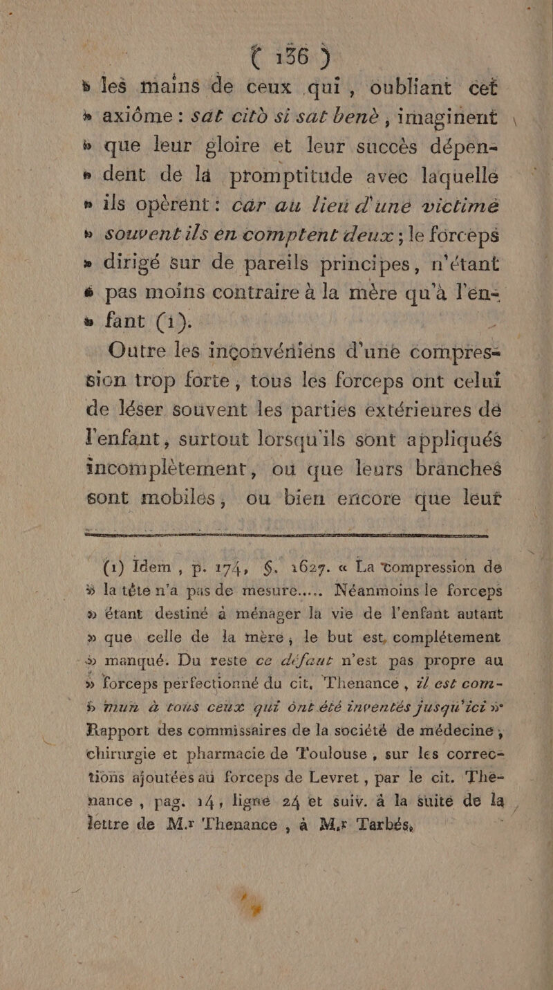 leë mains de ceux qui, oubliant cet axiôme : sa£ citù si sat benè , imaginent que leur gloire et leur succès dépen- dent dé là promptitude avec laquelle ils opèrent: car au lieu d'une victimé souvent ils en comptent deux ; le forceps dirigé sur de pareils principes, n'étant pas moins contraire à la mère qu’à l'en: fant (1). Outre les inçonvériens d'une compres- sion trop forte, tous les forceps ont celui de léser souvent les parties extérieures dé l'enfant, surtout lorsqu'ils sont appliqués incomplètement, où que leurs branches sont mobiles, ou bien encore que leuf 5 £ + B&amp; 5 EE 3 €æ (1) Idem , p.174, 6. 1627. « La tompression de la tête n'a pus de mesure... Néanmoins le forceps » étant destiné à ménager la vie de l'enfant autant » que celle de la mère, le but est, complétement > manqué. Du reste ce défaut n’est pas propre au » forceps per fectionné du cit, Thenance , / est com- b mur à toùs ceux qui Ôôntété inventés jusqu'ici à Rapport des commissaires de la société de médecine, chirurgie et pharmacie de ‘Toulouse , sur les correc- tions ajoutées au forceps de Levret , par le cit. The- nance , pag. 14, ligné 24 et suiv. à la suité de la ï lettre de Mr ‘Thenance , à Mr Tarbés,