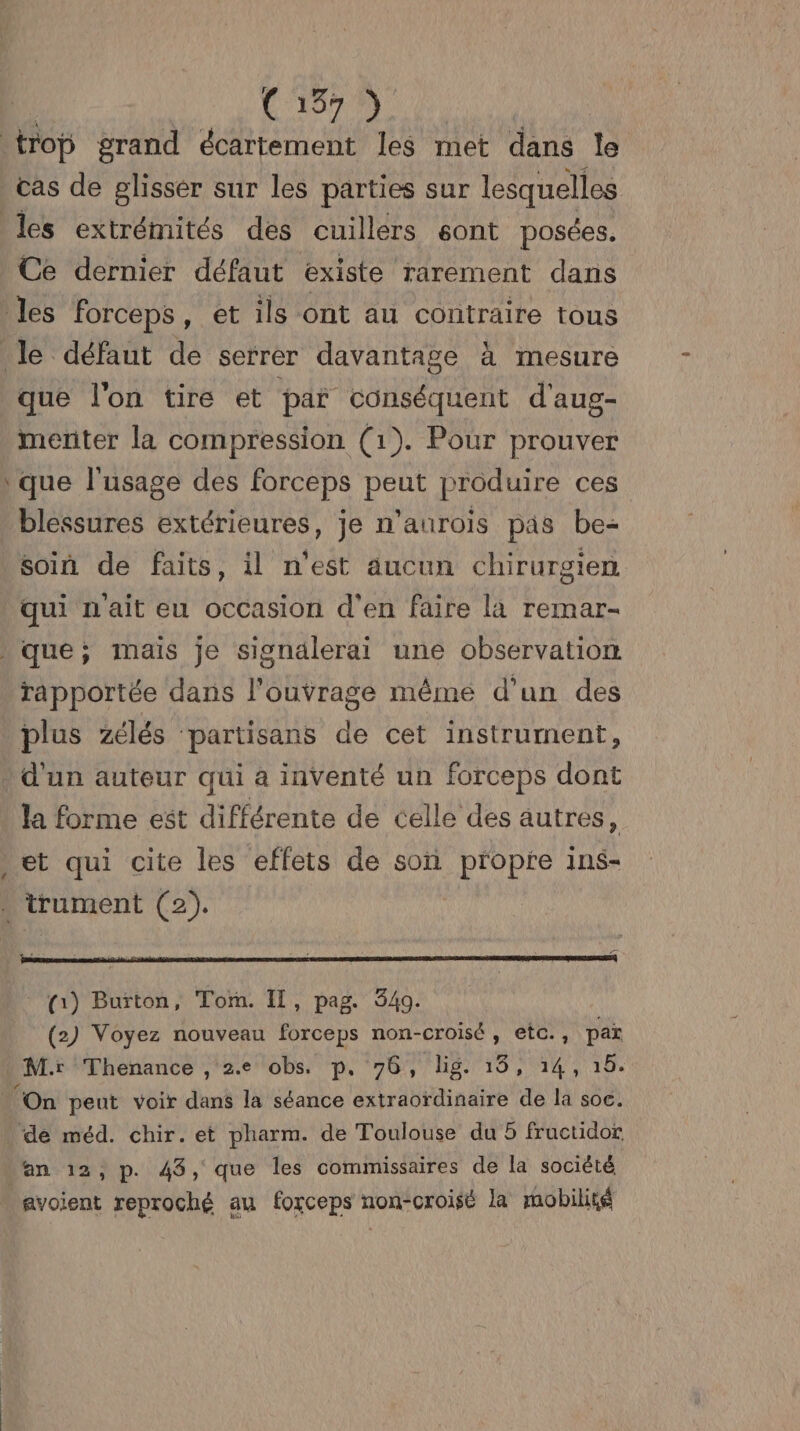 trop grand écartement les met dans le cas de glisser sur les parties sur lesquelles les extrémités des cuillers sont posées. Ce dernier défaut existe rarement dans les Forceps, et ils ont au contraire tous le défaut de serrer davantage à mesure que l'on tire et par conséquent d'aus- menter la compression (1). Pour prouver que l'usage des forceps FE produire ces blessures extérieures, je n’aurois pas be- soin de faits, il n'est aucun chirurgien qui n'ait eu occasion d'en faire la remar- que; mais je signalerai une observation rapportée dans l'ouvrage même d'un des plus Zélés partisans de cet instrument, d'un auteur qui a inventé un forceps dont la forme est différente de celle des autres, et qui cite les effets de son propre ins- trument (2). (1) Burton, Tom. Il, pag. 349. (2) Voyez nouveau forceps non-croisé, etc., se M: Thenance , 2. obs. p, 76, lig. 15, 14,1 ‘On peut voir dans la séance extraordinaire de la soc. ‘de méd. chir. et pharm. de Toulouse du 5 fructidor an 12, p. 43, que les commissaires de la société avoient reproché au forceps non-croisé la mobilité