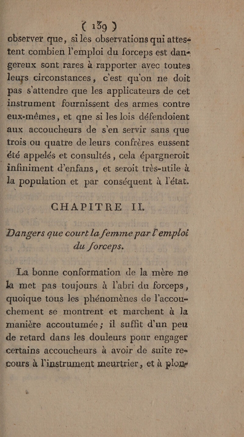 observer que, siles observations qui attess tent combien l'emploi du forceps est dan gereux sont rares à rapporter avec toutes leurs circonstances, cest qu'on ne doit pas s'attendre que les applicateurs de cet instrument fournissent des armes contre eux-mêmes, et qne si les lois défendoient aux accoucheurs de s'en servir sans que trois ou quatre de leurs confrères eussent été appelés et consultés , cela épargneroit _ infiniment d’enfans , et seroit très-utile à la population et par conséquent à l'état. | CHAPITRE IL Dangers que court la femme par l'emploi du forceps. La bonne conformation de la mère ne la met pas toujours à l'abri du forceps, quoique tous les phénomènes de l'accou- chement se montrent et marchent à la manière accoutumée; il suffit d'un peu de retard dans les douleurs pour engager certains accoucheurs à avoir de suite re« cours à l'instrument meurtrier, et à ploue