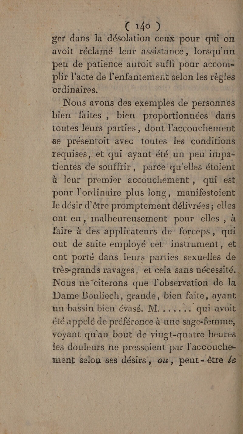 der dans la désolation ceux pour qui on. avoit réclamé leur assistance, lorsqu'un peu de patience auroit suffi pour accom-= | plir l'acte de l’ enfantement selon les règles ordinaires. Nous avons des exemples de personnes . bien faites , bien proportionnées dans. toutes leurs parties, dont l'accouchement se présentoit avec toutes les conditions | requises, et qui ayant été un peu impae | tientes de souffrir, parce qu elles étoient léur premier accouchement, qui est pour l'ordinaire plus long, manifestoient le désir d'être promptement délivrées; elles : ont eu, malheureusement pour elles, à faire à des applicateurs de’ forceps, qui out de suite employé cet instrument, et ont porté dans leurs parties sexuelles de trèssérands ravages, et cela sans nécessité. N Nous ne’citerons que l'observation de la. Dame Bouliech, grande, bien faite, ayant. un bassin bien évasé. M. ...... qui avoitw été appelé de préférence à ‘une sage-femme, | voyant qu'au bout de vingt-quatre heures | les douleurs ne pressoient par l'accouches ment selon ses désirs, ou, peut-être de 1 NY, -. = ae