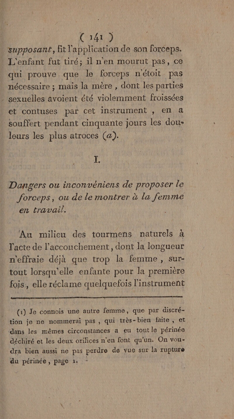 supposanr, Et l'application de son forceps. L'enfant fut tiré; il nen mourut pas, ce qui prouve que le forceps n'étoit pas nécessaire ; mais la mère , dont les parties . sexuelles avoient été violemment froissées et contuses par cet instrument , en a souffert pendant cinquante Jours les dou: leurs les plus atroces (a). I. Dangers ou inconvéniens de proposer le forceps, ou de le montrer à la femme en travail. Au milieu des tourmens naturels à l'acte de l'accouchement, dont la longueur n'effraie déjà que trop la femme , sur- tout lorsqu'elle enfante pour la première fois, elle réclame quelquefois l'instrument (1) Je connois une autre femme, que par discré- tion je ne nommerai pas , qui très-bien faite, et * dans les mêmes circonstances a eu tout le périnée déchiré et les deux orihces n’en font qu'un. On vou- dra bien aussi ne pas perdre de vue sur la rupture du périnée, page 1
