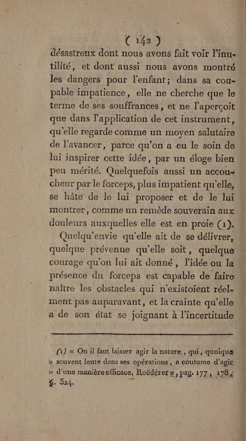 CES désastreux dont nous avons fait voir l'inu- tilité, et dont aussi nous avons montré pable impatience, elle ne cherche que le terme de ses souffrances, et ne l’apercoit que dans l'application de cet instrument, qu'elle regarde comme un moyen salutaire de l'avancer, parce qu’on a eu le soin de lui inspirer cette idée, par un éloge bien se hâte de le lui proposer et de le lui montrer, comme un remède souverain aux douleurs auxquelles elle est en proie (1). Quelqu'envie qu'elle aït de se délivrer, quelque prévenue qu'elle soit, quelque courage quon lui ait donné, l’idée ou la présence du forceps est capable de faire naître les obstacles qui n'existoient réel- ment pas auparavant, et la crainte qu'elle (Gi) « Ou il faut laisser agir la nature , qui, quoique » souvent Îente dans ses opérations, a coutume d'agir » d'une manière efficace. Roëdérer », pag. 177, 1784 $. 324.