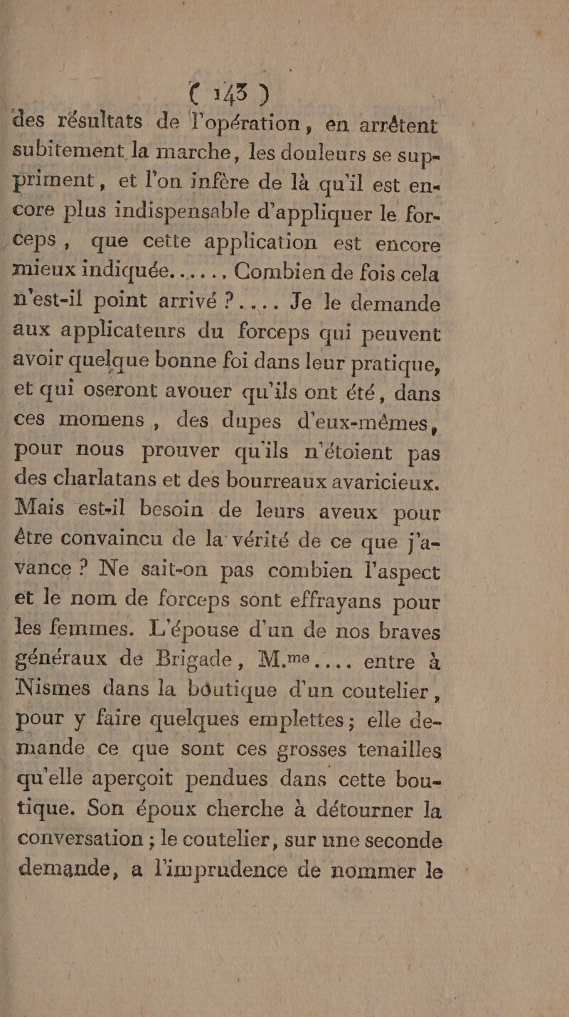 Co Rs résultats de l'opération, en arrétent subitement la marche, les douleurs se SUp= priment, et l'on DR de là qu'il est en- core plus indispensable d'appliquer le for- Ceps, que cette application est encore mieux indiquée. ….., Combien de fois cela n'est-il point arrivé ?.... Je le demande aux applicateurs du ue qui peuvent avoir quelque bonne foi dans leur pratique, et qui oseront avouer qu'ils ont été, dans ces momens , des dupes d'eux-mêmes, pour nous prouver qu'ils n'étoient pas des charlatans et des bourreaux avaricieux. Mais est-il besoin de leurs aveux pour étre convaincu de la vérité de ce que j'a- vance ? Ne sait-on pas combien l'aspect et le nom de forceps sont effrayans pour les femmes. L'épouse d’un de nos braves | généraux de Brigade, M.mo.... entre à Nismes dans la bdutique d'un coutelier, pour y faire quelques emplettes ; elle de- Mmande ce que sont ces grosses tenailles | qu'elle aperçoit pendues dans cette bou- tique. Son époux cherche à détourner la | conversation ; le coutelier, sur une seconde demande, a l'imprudence de nommer le :