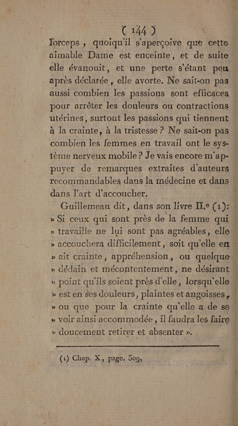 forceps ; quoiqu'il s'aperçoive que cette aimable Daine est enceinte, et de suite elle évanouit, et une perte s'étant peu après déclarée , elle avorte. Ne sait-on pas aussi combien {be passions sont efficaces . pour arrêter les douleurs ou contractions utérines, surtout les passions qui tiennent à la crainte, à la tristesse ? Ne sait-on pas combien les femmes en travail ont le sys- tème nerveux mobile ? Je vais encore m'ap- puyer de remarques extraites d'auteurs recommandables dans la médecine et dans dans l’art d'accoucher. Guillemeau dit, dans son livre IE (1): » Si ceux qui sont près de la femme qui » travaille ne lui sont pas agréables, elle“ » accouchera difficilement , soit qu'elle en » ait Crainte, appréhension, ou quelque … » dédain et mécontentement, ne désirant » point qu'ils soient près d'elle, lorsqu'elle » est en ses douleurs, plaintes et angoisses,  » Ou que pour la crainte qu'elle a de se : » voir ainsi accommodée , il faudra les faire # » doucement retirer et absenter ». | (1) Chap. X, page. 509.