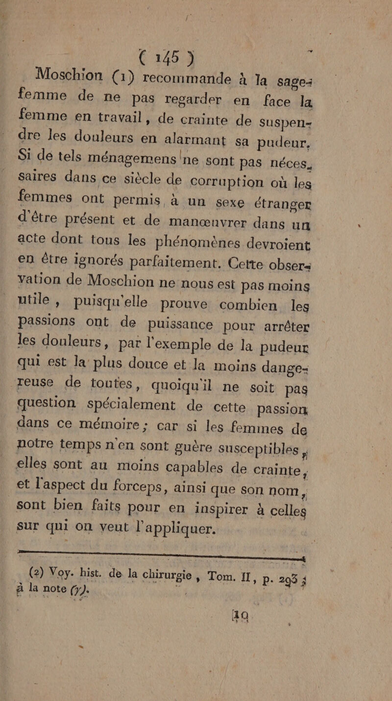 Moschion (1) recommande à la sage: femme de ne pas regarder en face la femme en travail » de crainte de suspeni= dre les douleurs en alarmant sa pudeur. Si de tels ménagemens!ne sont pas néces. saires dans ce siècle de Corruption où les femmes ont permis à un sexe étranger d'être présent et de manœnvrer dans un acte dont tous les phénomènes devroient en être ignorés parfaitement. Cette obsers Yation de Moschion ne nous est pas moins utile , puisqu'elle prouve combien les passions ont de puissance pour arrêter les douleurs, par l'exemple de la pudeur qui est la plus douce et la moins dange- reuse de toutes, quoiqu'il ne soit pas question Spécialement de cette passion dans ce mémoire: car si les femmes de notre temps n en sont guère susceptibles , elles sont au moins capables de crainte ; et l'aspect du forceps, ainsi que son nom, sont bien faits pour en inspirer à celles sur qui on veut l'appliquer. (2) Voy. hist. de la c hirurgie , Tom. II, P: 295 ; À la note (y). 4 RU. 49