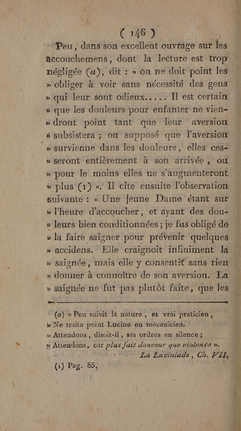 Peu, dans son excellent ouvrage sur les SEE népligée (a), dit : » on ne doit point les » obliger à voir sans nécessité des gens » qui leur sont odieux..... Ïl est certain » que les douleurs pour enfanter ne vien- s subsistera ; où supposé que l'aversion » survienne dans Îles douleurs, elles ces- » seront entièrement à son arrivée , où » pour le moins elles ne s'augmenteront suivante : » Une jeune Dame étant sur » l'heure d'accoucher, et ayant des dou- s leurs bien conditionnées ; je fus obligé de » la faire saisner pour prévenir quelques » accidens. Elle craignoiïit infiniment la » saisnée, mais elle y consentif sans rien » donner à connoître de son aversion. La » Saignée ne fut pas plutôt faite, que les Goes (a) » Peu suivit la nature , et vrai praticien, » Ne traita point Lucine en mécanicien. | » Attendons , disoit-il, ses ordres en silence ; » Attendons, car plus fait douceur que violence ». _(i) Pag. 85. he