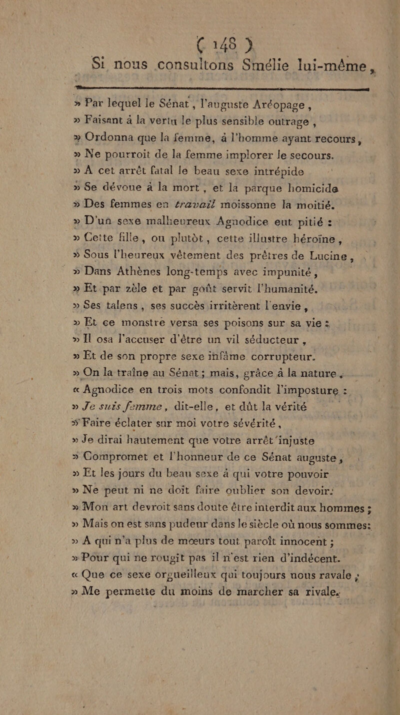 C4) Si nous consultons Smélie lui-même, rm » Par lequel le Sénat , l'augunste Aréopage, » Faisant à la vertu le plus sensible outrage , » Ordonna que la femme, à l'homme ayant recours, » Ne pourroit de la femme implorer le secours. » À cet arrêt fatal le beau sexe intrépide » Se dévoue à la mort, et la parque homicide » Des femmes en #ravail moissonne la moitié. » D'un sexe malheureux Agnodice eut pitié :: » Cette fille, ou plutèt, cette illustre héroïne, » Sous l’heureux vêtement des prêtres de Lucine, | » Dans Athènes long-temps avec impunité, » Et par zèle et par goût servit l'humanité. » Ses talens, ses succès irritèrent l'envie, » Et ce monstre versa ses poisons sur sa vie : » Il osa l'accuser d'être un vil séducteur , » Et de son propre sexe infâme corrupteur. » On la traîne au Sénat; mais, grâce à la nature. rs Agnodice en trois mots confondit l'imposture : - » Je suis femme, dit-elle, et dût la vérité | # Faire éclater sur moi votre sévérité, » Je dirai hautement que votre arrêt'injuste > Compromet et l'honneur de ce Sénat auguste, : » Et les jours du beau sexe à qui votre pouvoir » Ne peut ni ne doit faire oublier son devoir: » Mon art devroit sans doute être interdit aux hommes ; » Mais on est sans pudeur dans le siècle où nous sommes: » À qui n'a plus de mœurs tout paroît innocent ; » Pour qui ne rougit pas il n'est rien d’indécent. « Que ce sexe orgueilleux qui toujours nous ravale à. » Me permette du moins de marcher sa rivale.