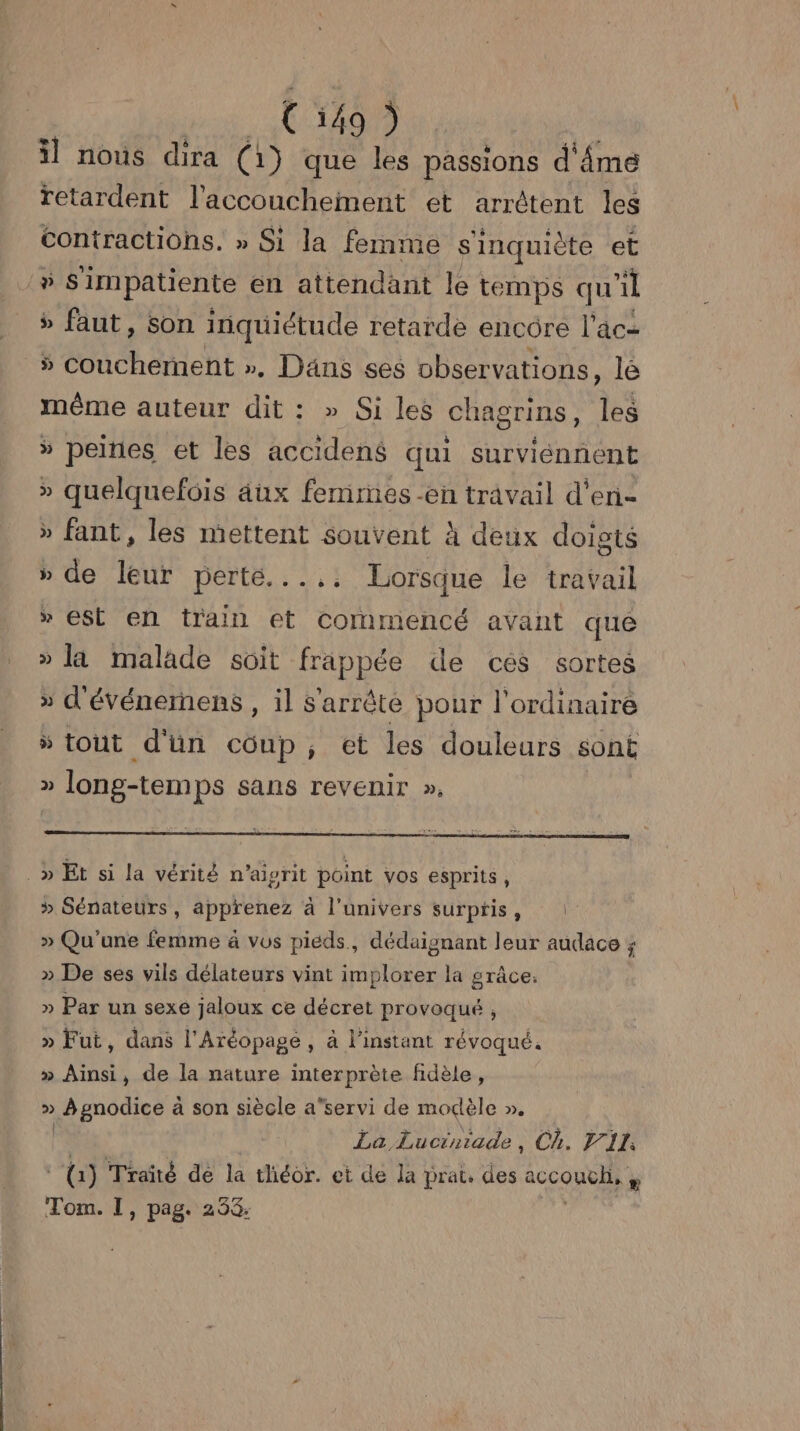 (549) il nous dira (1) que les passions d'âme retardent l'accouchement et arrêtent les contractions. » Si la femme s'inquiète et # Simpatiente en attendant le temps qu 1 » faut, son inquiétude retarde encore l’âc- 5 RE TM », Däns ses observations, le même auteur dit : » Si les chagrins, les » peines et les accidené qui surviénnent » quelquefois âux femmes -en travail d'en » fant, les mettent souvent à deux doigts » de leur DEEE. : 2 à Lorsque le travail » est en train et commencé avant que » la malade soit frappée de ces sortes » d'événernens , il s'arrête pour l'ordinaire “ tout d'un coup, et les douleurs sont » long-temps sans revenir », _» Et si la vérité n’aigrit point vos esprits, » Sénateurs, apprenez à l'univers surptis, » Qu'une femme à vus pieds, dédaignant leur audace ; » De ses vils délateurs vint implorer la grâce. » Par un sexe jaloux ce décret provoqué , » Fut, dans l'Aréopage , à l'instant révoqué. » Ainsi, de la nature interprète fidèle, » À gnodice à son siècle a’servi de modèle ». | La Lucrniade, Ch. V1: (1) Traité de la théor. et de la prat. des iccouots # Tom. I, pag. 258.