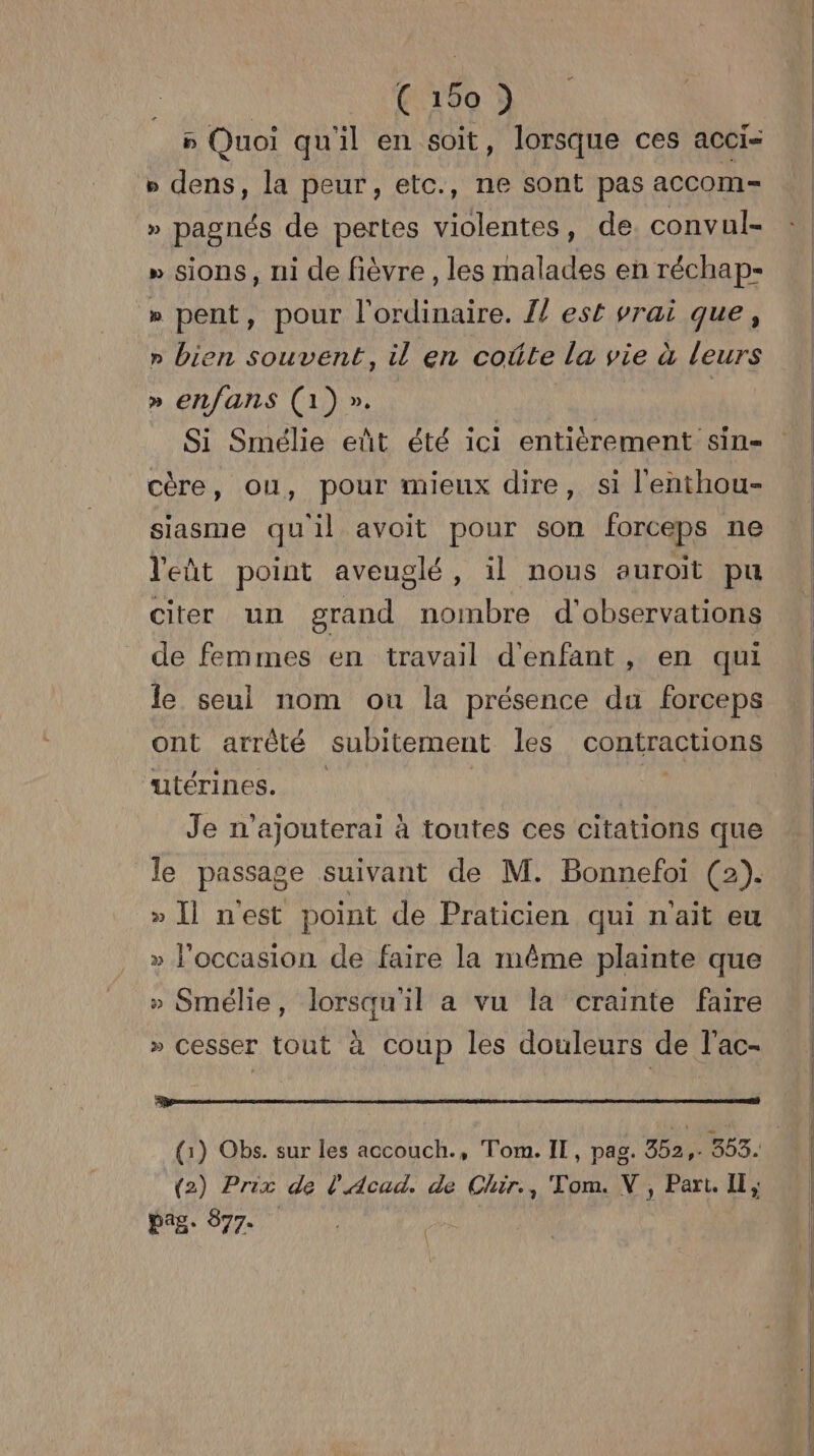 p Quoi qu'il en soit, lorsque ces acci- » dens, la peur, etc., ne sont pas accom= » pagnés de pertes violentes, de. convul- » sions, ni de fièvre , les malades en réchap- » pent, pour l'ordinaire. 1} est vrai que, » bien souvent, il en coûte la vie à leurs » enfans (1) ». | Si Smélie eût été ici entièrement sin- cère, ou, pour mieux dire, si l'enthou- siasme quil avoit pour son forceps ne let point aveuglé, il nous auroit pu citer un grand nombre d'observations de femmes en travail d'enfant, en qui le seul nom ou la présence du forceps ont arrêté subitement les contractions “utérines. | | Je n'ajouterai à toutes ces citations que le passage suivant de M. Bonnefoi (2). » [| nest point de Praticien qui n'ait eu » l'occasion de faire la même plainte que » Smélie, lorsqu'il a vu la crainte faire » cesser tout à coup les douleurs de l'ac- nai Lu nu D LAS a LENS SU CES (2) Prix de l'Acad. de Chir., Tom. NV, Part. IE, pag. 877. hype