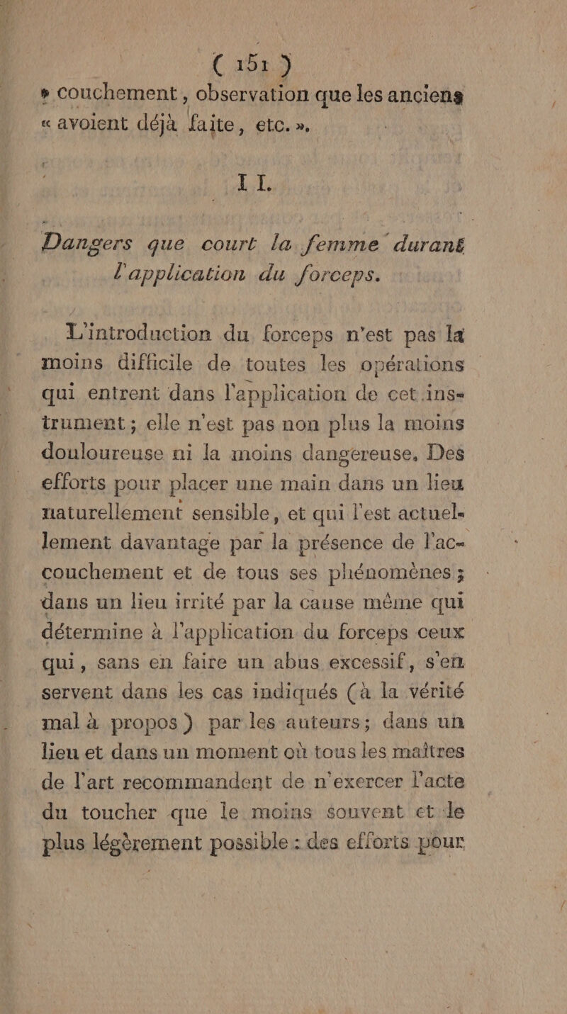 R— (151) ; couche ement , observation que les anciens « avoicnt déjà faite, €tC. », sr AL Dangers que court la femme duran£ l'application du forceps. L'introduction du forceps n’est pas la moins difficile de toutes les opérations qui entrent dans l'application de cet .ins= trument ; elle n'est pas non plus la moins douloureuse ni la moins dangereuse, Des efforts pour plac er une main dans un lieu naturellement sensible, et qui l'est actuel. lement davantage par la présence de l'ac- couchement et de tous ses phénomènes ; dans un lieu irrité par la cause même qui détermine à à l'application du forceps © CEUX qui, sans en faire un abus excessif, sein servent dans les cas indiqués (à la vérité mal à propos ) par les auteurs; dans un lieu et dans un moment où tous les maîtres de l'art recommandent de n’exercer l'acte du toucher que le moins souvent et le plus lésèrement possible : des efforts pour
