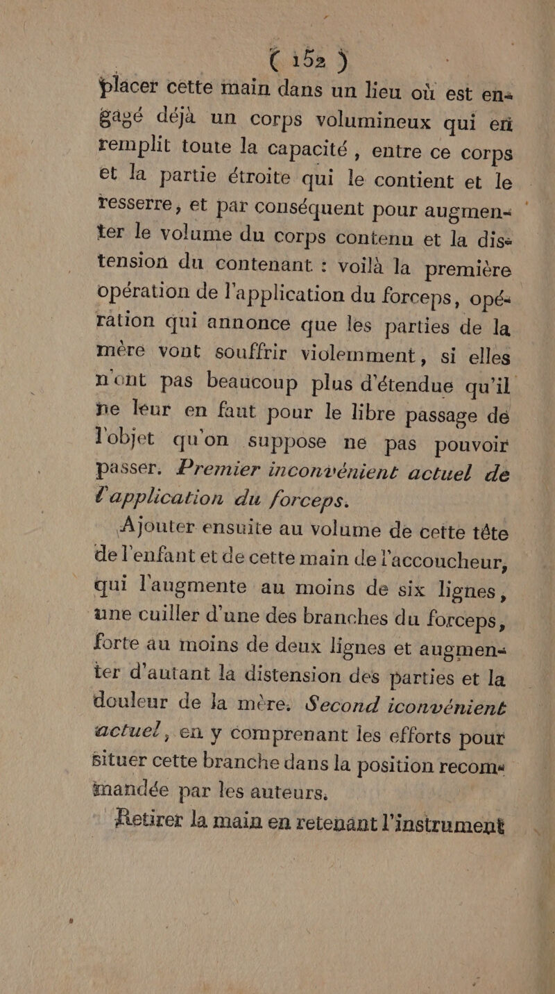 L4 | Ci52) placer cette main dans un lieu où est en« agé déjà un corps volumineux qui er remplit toute la capacité, entre ce Corps et la partie étroite qui le contient et le resserre, et par conséquent pour augmen< | ter le volume du corps contenu et la dis: tension du contenant : voilà la première opération de l'application du forceps, opé: ration qui annonce que les parties de la méêre vont souffrir violemment, si elles nont pas beaucoup plus d'étendue qu'il ne leur en faut pour le libre passage dé l'objet qu'on suppose ne pas pouvoir passer. Premier inconvénient actuel de l'application du forceps. AJouter ensuite au volume de cette tête de l'enfant et de cette main de l'accoucheur, qui l'augmente au moins de six lignes, ‘une cuiller d’une des branches du forceps, forte au moins de deux lignes et augmens< ter d'autant la distension des parties et la douleur de Ja mère. Second iconvénient actuel, en y comprenant les efforts pour Situer cette branche dans la position recorna iandée par les auteurs, | Retirer la main en retenant l'instrument