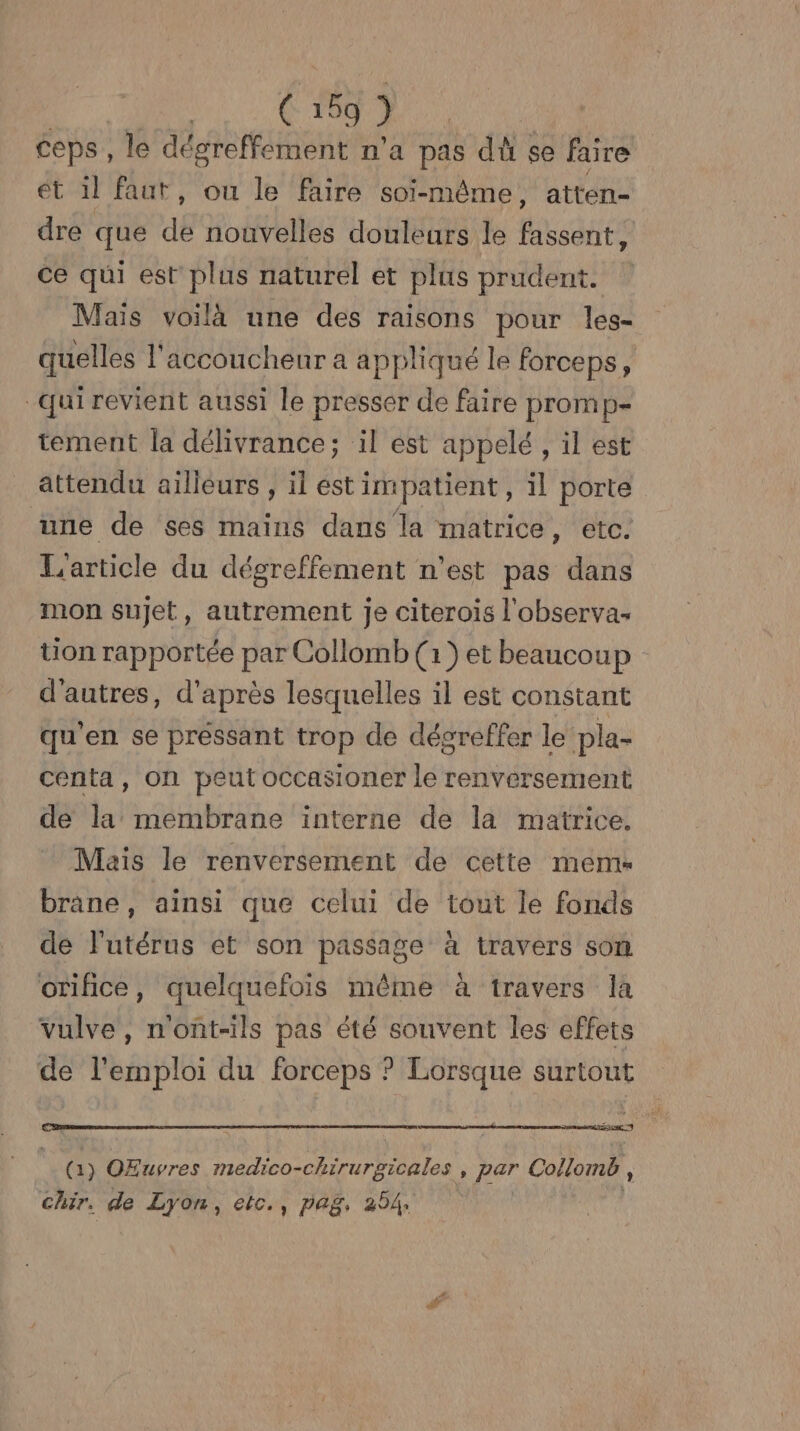 ( à ) ceps, le dégreffement n'a pas dù se faire ét 1l faut, ou le faire soi-même, atten- dre que de nouvelles douleurs le fassent, ce qui est plus naturel et plus prudent. Maïs voilà une des raisons pour les- quelles l'accoucheur a appliqué le forceps, qui revient aussi le presser de faire promp- tement la délivrance; il est appelé , il est attendu aiïlléurs , il est impatient, il porte une de ses mains dans la matrice, etc. L'article du dégreffement n'est pas dans mon sujet, autrement je citerois l'observa- tion rapportée par Collomb (1) et beaucoup d’autres, d'après lesquelles il est constant qu’en se préssant trop de dégreffer le pla- centa, on peut occasioner le renversement de la membrane interne de la matrice, Mais le renversement de cette meme brane, ainsi que celui de tout le fonds de l'utérus et son passage à travers som orifice, quelquefois même à travers la vulve, nont-ils pas été souvent les effets de l'emploi du forceps ? Lorsque surtout 2e | ( 1) OEuvres ten cchirurules , par Collomb , chir. de Lyon, etc., pag, 254.