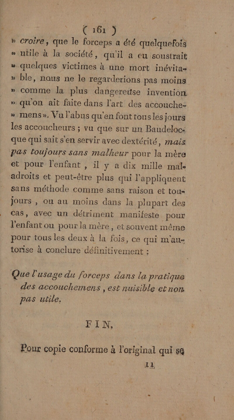 » croire, que le forceps a été quelquefois » utile à la société, qu'il a eu soustrait w quelques victimes à une mort inévita- » ble, naus ne le resarderions pas moins » comme la plus dangereise invention » qu'on ait faite dans l'art des accouche- » mens», Vu l'abus qu'en font tousles jours les accoucheurs ; vu que sur un Baudeloc- que qui sait s'en servir avec dextérité, mais Pas loujours sans malheur pour la mère et pour l'enfant , il y a dix mille male adroits et autel plus qui l'appliquent sans méthode comme sans raison et tous jours , ou au moins dans la plupart des Cas, avec un détriment manifeste. pour Paufant ou pour la mère, et souvent mêrne pour tous les deux à la fois, ce qui m au- tonise à conclure définitivement : Que l'usage du forceps dans La pratique des accoucheimens, est nuisible etnon pas utile. FIN, Pour copie conforme à l'original qui s@ | A4.
