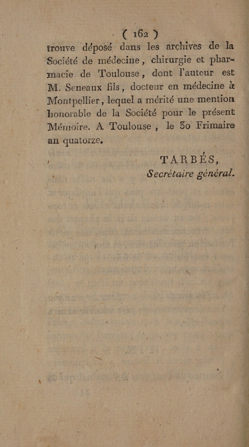 ( 162} trouve déposé dans les archives de la Société de médecine, chirurgie et phar- macie de Toulouse, dont l'auteur est M. Seneaux fils, docteur en médecine à Montpellier, lequel a mérité une mention honorable de la Société pour le présent Mémoire. À Toulouse, le 30 Frimaire an quatorze. D WU TARBES, Secrétaire général.