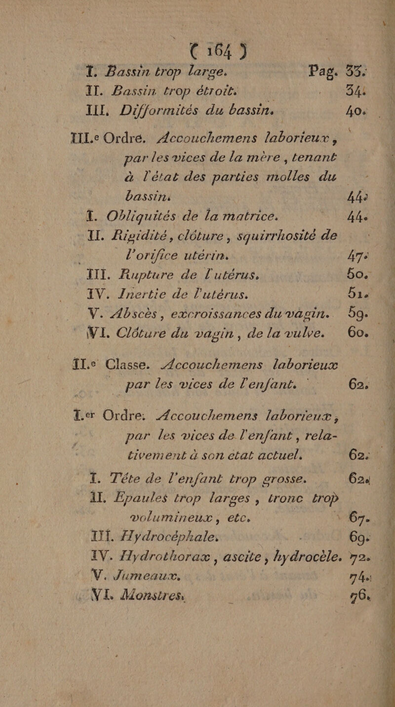 tt 1847 T. Bassin trop large. Pag IT. Bassin trop étroit. | IL, Difformités du bassin. TILe Ordre. Accouchemens laborieux, par les vices de la mère , tenant à l'état des parties molles du bassin: T. Obliguités de la matrice. II. Ripidité, clôture, squirrhosité de l’orifice utérin. TITI. Rupture de l'utérus. IV. Jnertie de l'utérus. V. Abscès, excroissances du vagin. V I. CAE du vagin, de la vulve. Tl.e Classe. Accouchemens laborieux - par les vices de l'enfant. Ter Ordre: Æccouchemens laborieux, par les vices de l'enfant , rela- tivermient à son etat actuel. T. Téte de l'enfant trop arosse. Al. Épaules trop larges, tronc ia volumineux, etc, TITI. #7 Vaéorhiates IV. Jlydrothorax , ascite, y drocèle. V. Jumeaux. (VI Monstres, 83 344 AO: 4e Lhe #7 bg. G2.