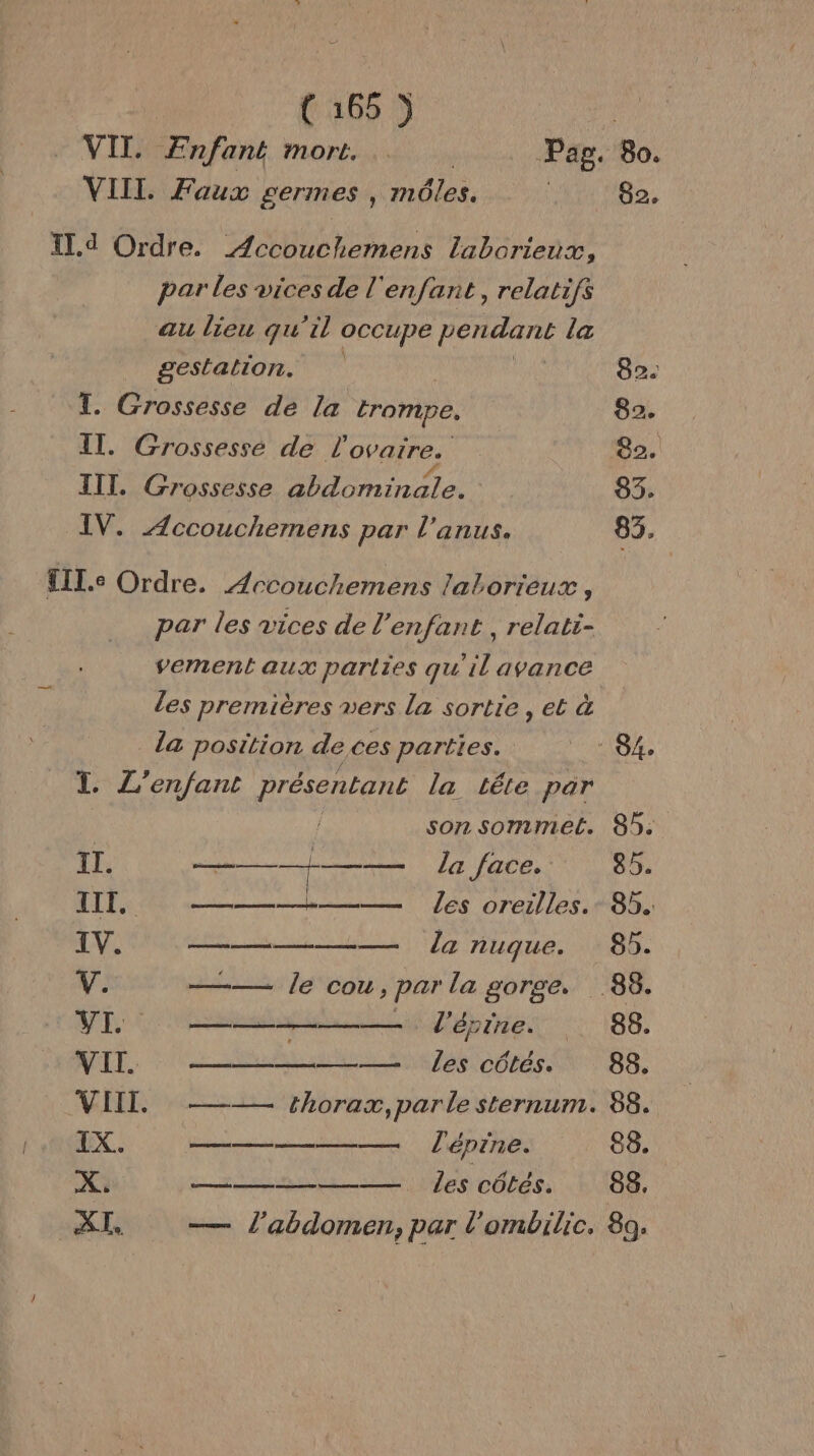 = VII. Faux germes , môles. IL. d Ordre. ÆAccouchemens laborieux, par les vices de l'enfant, relatifs au lieu qu’il occupe Has la gestalton. T. Grossesse de la trompe. IT. Grossessé de l'ovarre. IIT. Grossesse abdominale. IV. Æccouchemens par l'anus. £IL.e Ordre. Arcouchemens latorieux , par les vices de l'enfant , relati- vement aux parties qu'il avance Les premières vers la sortie , et à da position de ces parties. TI L'enfant présentant la tête par son sommel. II. dE la face. IIT, ———— les oreilles. IV. ——— la nuque. L'# ——— le cou, par la gorge. VE L'épine. VIT ———— les côtés. VIII. ——— thorax, parle sternum. IX. ————— lépine. sv ne ee DORE 82. 82. 82 82. 83: 83. 89. 85. 85. 88. 88. 68. 88. 88. 89;