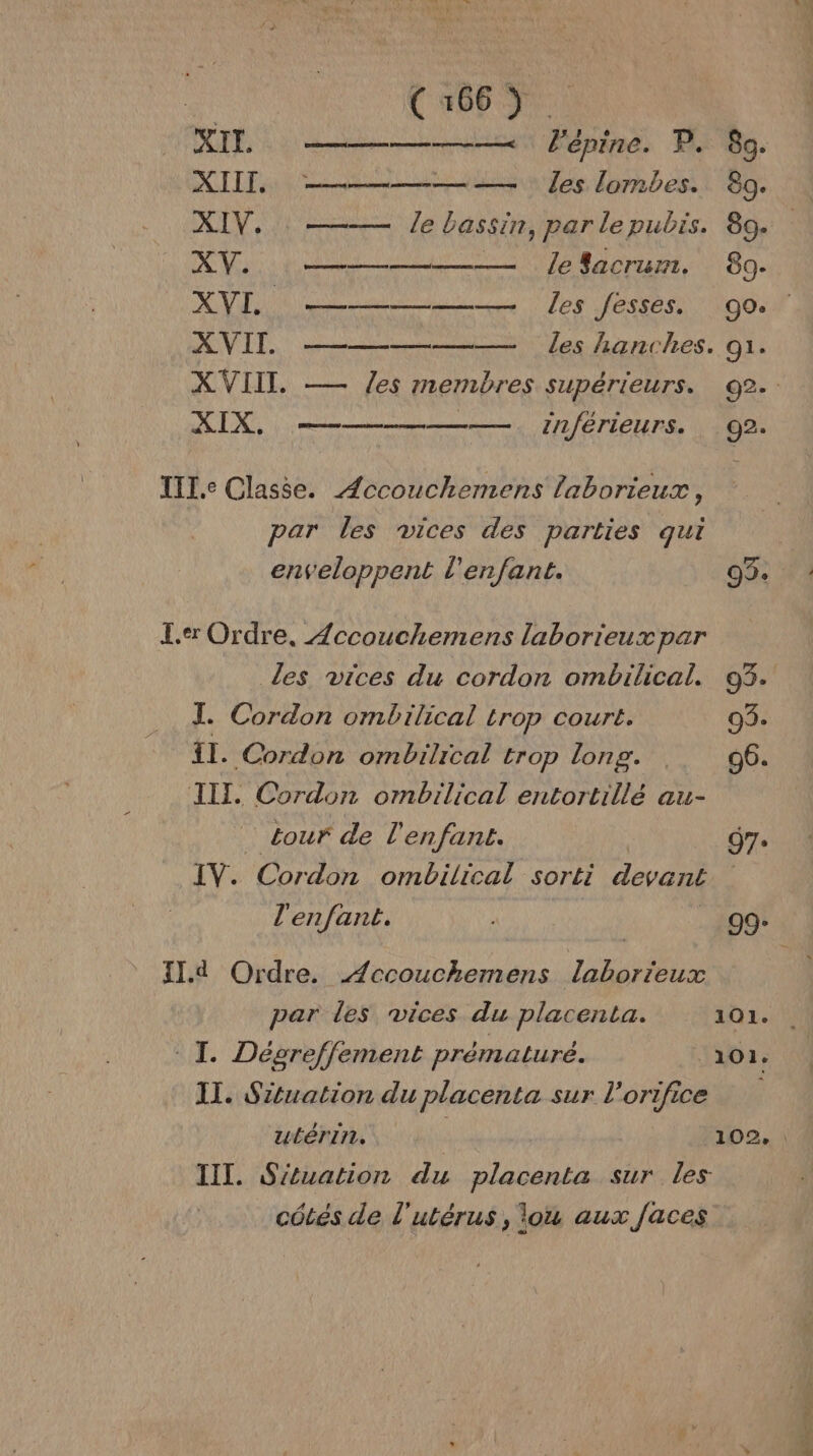 XIE ——————— l'épine. P. 89. XII, ——————— Îles lombes. 80. XIV. le bassin, par lepubis. 89. : XV. ———— ZJelacrum. 89. AVE neue ee les fesses. go. XVII —————— les hanches. 91. XIX., — —— . inférieurs. 92. III.e Classe. Æccouchemens laborieux, par les vices des parties qui er Ordre, Æccouchemens laborieux par les vices du cordon ombilical. 93. IL. Cordon ombilical trop court. 03. Î1. Cordon ombilrcal trop long. 96. III, Cordon ombilical entortillé au- … tour de l'enfant. 97. IV. Cordon ombilical sorti devant l'enfant. L _ 99: Il.d Ordre. Æccouchemens laborieux par des vices du placenta. 101. I. Dégre/ffement prématuré. ‘101. II. Situation du placenta sur l’orifice P III. Stuation du placenta sur les côtés de l'utérus, ou aux faces RÉEL = CR di