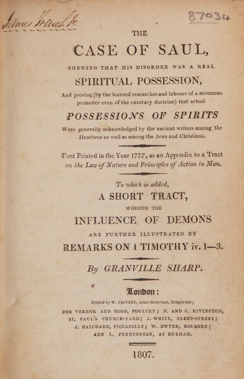 ~~ GW we 4a ee THE CASE OF SAUL, SHEWING THAT HIS DISORDER WAS A REAL SPIRITUAL POSSESSION, And proving (by the learned researches and labours of a strenuous promoter even ofthe contrary doctrine) that actual POSSESSIONS OF SPIRITS Were generally acknowledged by the ancient writers among the Heathens as well as among the Jews and Christians. First Printed in the Year 177.7, as an Appendix to a Tract on the Law.of Nature and Principles of Action in- Man. To which is added, A SHORT TRACT, INFLUENCE. OF DEMONS ARE FURTHER ILLUSTRATED BY By GRANVILLE SHARP. -Dondon : Vrinted by W. CALVERT, Great Shire-lane, Temple-bar ; ST, PAUL’S CHURCH-YARD} J. WHITE, FLEET-STREET; J. HATCHARD, PICCADILLY; W. DWYER, HOLBORN; AND L, PENNINGTON, AT DURHAM. —_ Smee &gt; Waving : } eosin satire Ee ae’ 1807.