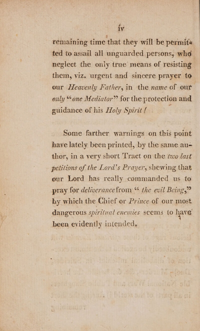 é IV remaining time that they will be permits ted to assail all unguarded persons, whe neglect the only true means of resisting them, viz. urgent and sincere prayer to our Heavenly Father, in the name of out . only ‘one Mediator” for the protection and geuidance of his Holy Spirit / Some farther warnings on this point have lately been printed, by the same au= thor, in a very short Tract on the two last petitions of the Lord’s Prayer, shewing that our Lord has really commanded us to pray for deliverance from ** the evil Being,” by which the Chief or Prince of our most dangerous spiritual enenues seems to have been evidently intended,