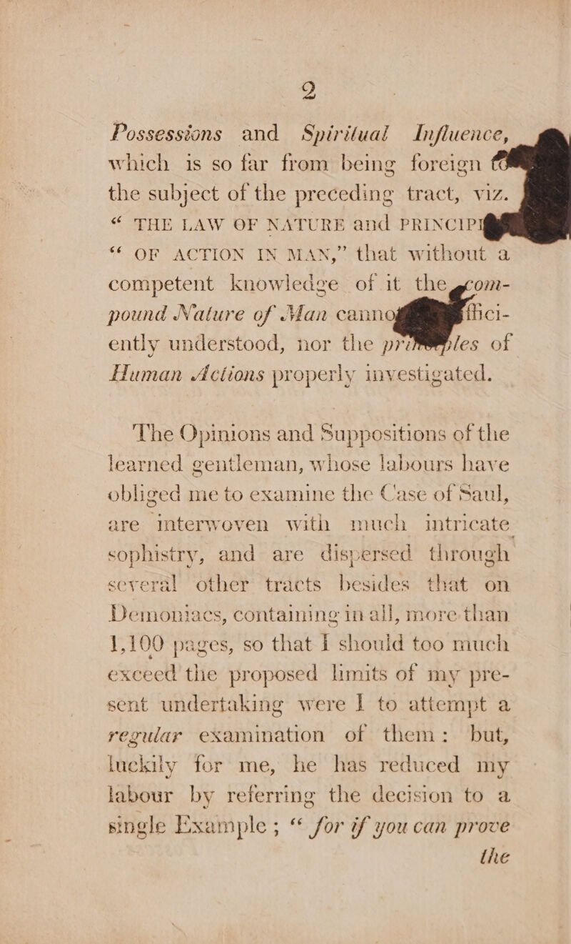 yd Possessions and Spiritual Influence, which is so far from being foreign the subject of the preceding o tract, viz. “ THE LAW OF NATURE and PRINCIPI ‘* OF ACTION IN MAN,” that without a competent knowledge of it the pound Nature of an cann ently understood, nor the pri Human Actions properly investigated. The Opinions and Suppositions of the learned gentleman, whose labours have obliged me to examine the Case of Saul, are interwoven with much intric cate, sophistry, and are dispersed through several other tracts besides that on Demontiacs, containing in all, more than 1,100 pages, so that 1 should too much excell the proposed limits of my pre- sent undertaking were | to attempt a reguar examination of them: but, luckily for me, he has reduced my labour by referring the decision to a single Example ; “ for if you can prove the