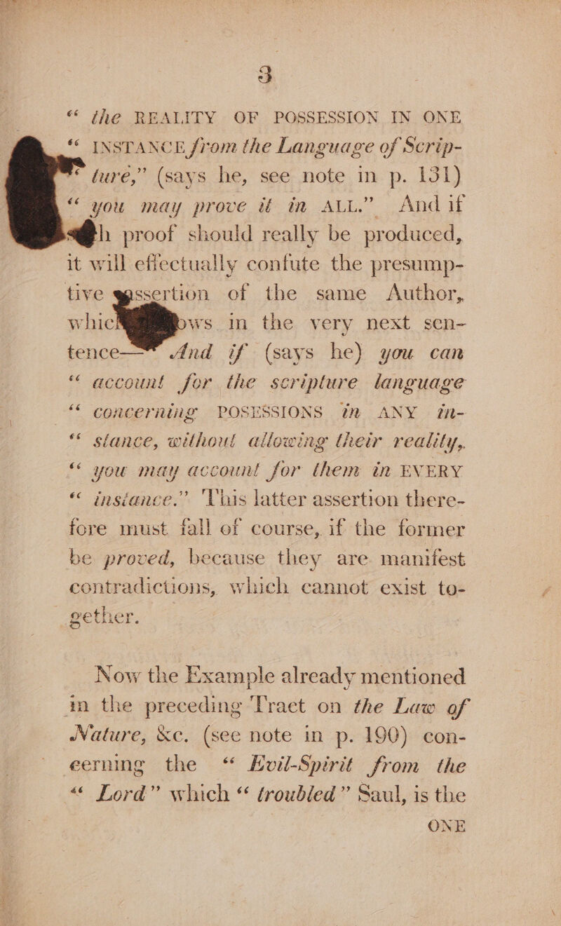 ** the REALITY OF POSSESSION IN ONE “* INSTANCE from the Language of Scrip- eure,” (says he,’ see- note. in. p. 131) “ you may prove it in ALL.” And if h proof should really be produced, it ait efiectually contute the presump- tive egssertion of the same Author, , ws mn the very next sen- tence— And if (says he) you can “ account for the scripture language “ concerning POSESSIONS 3 ANY Zn- * stance, without allowing their reality,. “ you may account for them in EVERY « insiance.” Vhis latter assertion there- fore must fall of course, if the former be proved, because they are manifest contradictions, which cannot exist to- gether. Now the Example already mentioned m the preceding Tract on the Law of Nature, &amp;c. (see note in p. 190) con- eerning the ‘“ Euil-Spirit from the “« Lord” which “ troubled” Saul, is the ONE