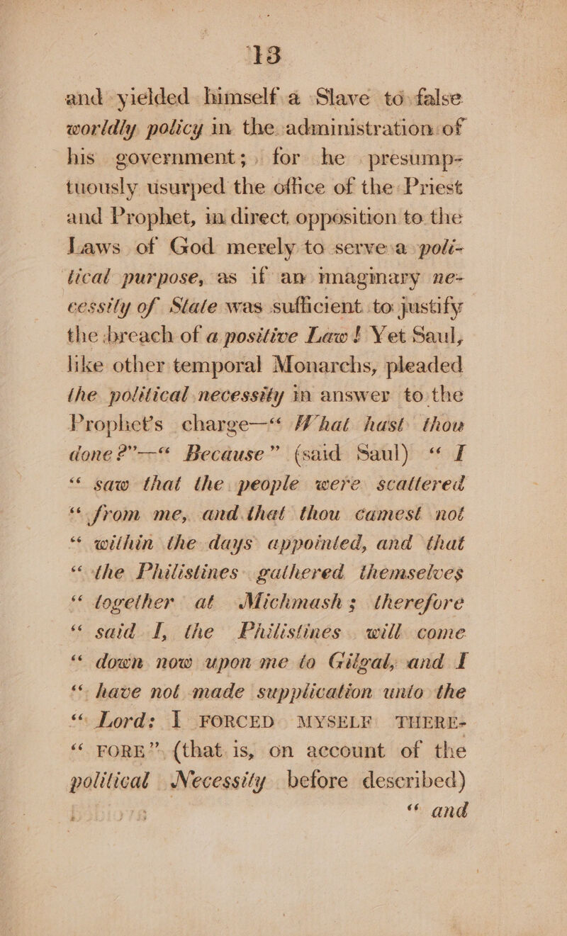 and yielded himself.a Slave to false worldly policy in the. administration of his government;. for he . presump- tuously usurped the office of the Priest and Prophet, i direct, opposition to the Laws of God merely to serve.a poli- tical purpose, as if am magmary ne- cessily of State was sufficient. to justify the breach of @ posttive Law ! Yet Saul, like other temporal Monarchs, pleaded the political necessity in answer to the Prophet's charge—“ What hast thow done ?”--“ Because” (said Saul) “« £ “&lt; saw that the people were scattered “from me, and.that thou camest not ‘* within the days appointed, and that “the Philistines. gathered themselves ‘together at Michmash; therefore ‘ said I, the Pailistines . will come “ down now upon me to Gilgal, and I ‘* have not made supplication unto the “ Lord: 1 FORCED MYSELF THERE- ‘‘ FORE”, (that. is, on account of the palitiat Necessity betore described) | aT “ and